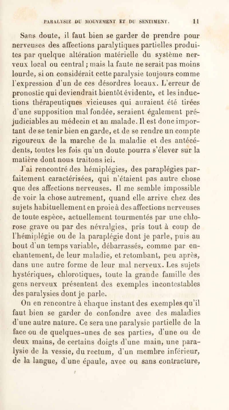 Sans cloute, il faut bien se garder de prendre pour nerveuses des affections paralytiques partielles produi¬ tes par quelque altération matérielle du système ner¬ veux local ou central ; mais la faute ne serait pas moins lourde, si on considérait cette paralysie toujours comme l’expression d’un de ces désordres locaux. L’erreur de pronostic qui deviendrait bientôt évidente, et les induc¬ tions thérapeutiques vicieuses qui auraient été tirées d’une supposition mal fondée, seraient également pré¬ judiciables au médecin et au malade. 11 est donc impor¬ tant de se tenir bien en garde, et de se rendre un compte rigoureux de la marche de la maladie et des antécé¬ dents, toutes les fois qu’un doute pourra s’élever sur la matière dont nous traitons ici. J’ai rencontré des hémiplégies, des paraplégies par¬ faitement caractérisées, qui n’étaient pas autre chose que des affections nerveuses. Il me semble impossible de voir la chose autrement, quand elle arrive chez des sujets habituellement en proie à des affections nerveuses de toute espèce, actuellement tourmentés par une chlo¬ rose grave ou par des névralgies, pris tout à coup de l’hémiplégie ou de la paraplégie dont je parle, puis au bout d’un temps variable, débarrassés, comme par en¬ chantement, de leur maladie, et retombant, peu après, dans une autre forme de leur mal nerveux. Les sujets hystériques, chlorotiques, toute la grande famille des gens nerveux présentent des exemples incontestables des paralysies dont je parle. On en rencontre à chaque instant des exemples qu’il faut bien se garder de confondre avec des maladies d’une autre nature. Ce sera une paralysie partielle de la face ou de quelques-unes de ses parties, d’une ou de deux mains, de certains doigts d’une main, une para¬ lysie de la vessie, du rectum, d’un membre inférieur, de la langue, d’une épaule, avec ou sans contracture,