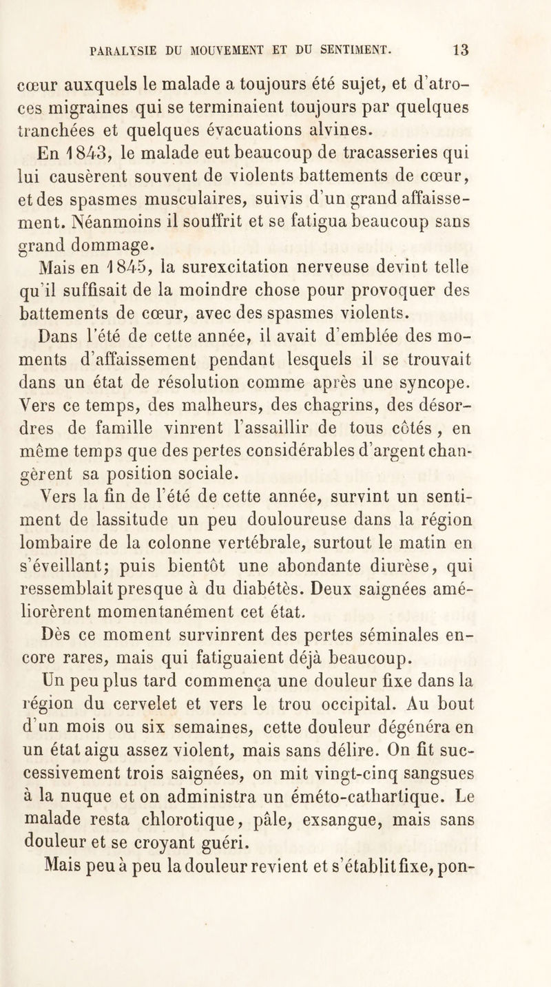 cœur auxquels le malade a toujours été sujet, et d’atro¬ ces migraines qui se terminaient toujours par quelques tranchées et quelques évacuations alvines. En 1843, le malade eut beaucoup de tracasseries qui lui causèrent souvent de violents battements de cœur, et des spasmes musculaires, suivis d’un grand affaisse¬ ment. Néanmoins il souffrit et se fatigua beaucoup sans grand dommage. Mais en 1845, la surexcitation nerveuse devint telle qu’il suffisait de la moindre chose pour provoquer des battements de cœur, avec des spasmes violents. Dans l’été de cette année, il avait d’emblée des mo¬ ments d’affaissement pendant lesquels il se trouvait dans un état de résolution comme après une syncope. Vers ce temps, des malheurs, des chagrins, des désor¬ dres de famille vinrent l’assaillir de tous côtés , en même temps que des pertes considérables d’argent chan¬ gèrent sa position sociale. Vers la fin de l’été de cette année, survint un senti¬ ment de lassitude un peu douloureuse dans la région lombaire de la colonne vertébrale, surtout le matin en s’éveillant; puis bientôt une abondante diurèse, qui ressemblait presque à du diabétès. Deux saignées amé¬ liorèrent momentanément cet état. Dès ce moment survinrent des pertes séminales en¬ core rares, mais qui fatiguaient déjà beaucoup. Un peu plus tard commença une douleur fixe dans la région du cervelet et vers le trou occipital. Au bout d’un mois ou six semaines, cette douleur dégénéra en un état aigu assez violent, mais sans délire. On fit suc¬ cessivement trois saignées, on mit vingt-cinq sangsues à la nuque et on administra un éméto-cathartique. Le malade resta chlorotique, pâle, exsangue, mais sans douleur et se croyant guéri. Mais peu à peu la douleur revient et s’établit fixe, pon-