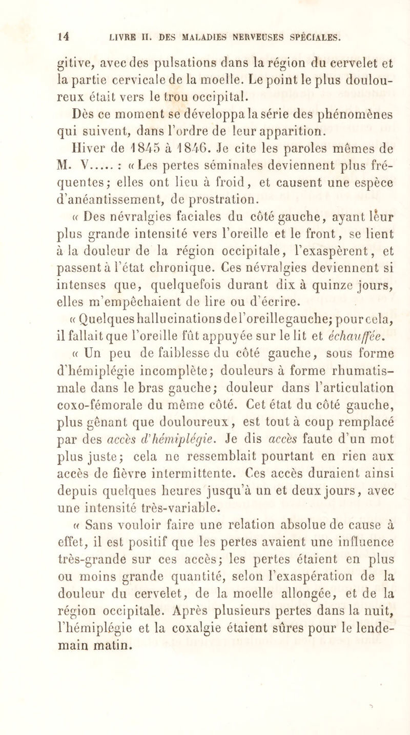 gitive, avec des pulsations dans la région du cervelet et la partie cervicale de la moelle. Le point le plus doulou¬ reux était vers le trou occipital. Dès ce moment se développa la série des phénomènes qui suivent, dans l’ordre de leur apparition. Hiver de 1845 à 184G. Je cite les paroles mêmes de M. V.: «Les pertes séminales deviennent plus fré¬ quentes,- elles ont lieu à froid, et causent une espèce d’anéantissement, de prostration. (( Des névralgies faciales du coté gauche, ayant leur plus grande intensité vers l’oreille et le front, se lient à la douleur de la région occipitale, l’exaspèrent, et passent à l’état chronique. Ces névralgies deviennent si intenses que, quelquefois durant dix à quinze jours, elles m’empêchaient de lire ou d’écrire. (( Quelqueshallucinationsdel’oreillegauche,* pourcela, il fallait que l’oreille fût appuyée sur le lit et échauffée. (( Un peu de faiblesse du côté gauche, sous forme d’hémiplégie incomplète; douleurs à forme rhumatis¬ male dans le bras gauche; douleur dans l’articulation coxo-fémorale du même côté. Cet état du côté gauche, plus gênant que douloureux, est tout à coup remplacé par des accès d’hémiplégie. Je dis accès faute d’un mot plus juste; cela ne ressemblait pourtant en rien aux accès de fièvre intermittente. Ces accès duraient ainsi depuis quelques heures jusqu’à un et deux jours, avec une intensité très-variable. (( Sans vouloir faire une relation absolue de cause à effet, il est positif que les pertes avaient une influence très-grande sur ces accès; les pertes étaient en plus ou moins grande quantité, selon l’exaspération de la douleur du cervelet, de la moelle allongée, et de la région occipitale. Après plusieurs pertes dans la nuit, l’hémiplégie et la coxalgie étaient sûres pour le lende¬ main matin.