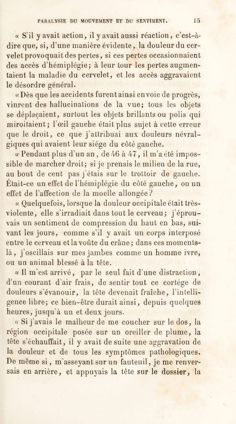 « S’il y avait action, il y avait aussi réaction, c’est-à- dire que, si, d’une manière évidente, la douleur du cer¬ velet provoquait des pertes, si ces pertes occasionnaient des accès d’hémiplégie; à leur tour les pertes augmen¬ taient la maladie du cervelet, et les accès aggravaient le désordre général. «Dès que les accidents furent ainsi envoie de progrès, vinrent des hallucinations de la vue; tous les objets se déplaçaient, surtout les objets brillants ou polis qui miroitaient; l’œil gauche était plus sujet à cette erreur que le droit, ce que j’attribuai aux douleurs névral¬ giques qui avaient leur siège du côté gauche. « Pendant plus d’un an , de 46 à 47, il m’a été impos¬ sible de marcher droit; si je prenais le milieu de la rue, au bout de cent pas j’étais sur le trottoir de gauche. Était-ce un effet de l’hémiplégie du côté gauche, ou un effet de l’affection de la moelle allongée ? « Quelquefois, lorsque la douleur occipitale était très- violente, elle s’irradiait dans tout le cerveau; j’éprou¬ vais un sentiment de compression du haut en bas, sui¬ vant les jours, comme s’il y avait un corps interposé entre le cerveau et la voûte du crâne; dans ces moments- là, j’oscillais sur mes jambes comme un homme ivre, ou un animal blessé à la tête. « Il m’est arrivé, par le seul fait d’une distraction, d’un courant d’air frais, de sentir tout ce cortège de douleurs s’évanouir, la tête devenait fraîche, l’intelli¬ gence libre; ce bien-être durait ainsi, depuis quelques heures, jusqu’à un et deux jours. « Si j’avais le malheur de me coucher sur le dos, la région occipitale posée sur un oreiller de plume, la tête s’échauffait, il y avait de suite une aggravation de la douleur et de tous les symptômes pathologiques. De même si, m’asseyant sur un fauteuil, je me renver¬ sais en arrière, et appuyais la tête sur le dossier, la