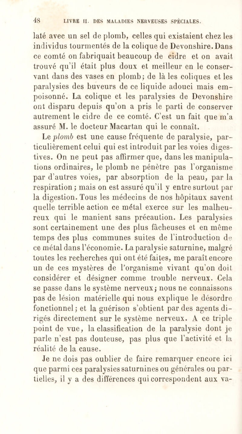 laté avec un sel de plomb, celles qui existaient chez les individus tourmentés de la colique de Devonshire. Dans ce comté on fabriquait beaucoup de cidre et on avait trouvé qu’il était plus doux et meilleur en le conser¬ vant dans des vases en plomb; de là les coliques et les paralysies des buveurs de ce liquide adouci mais em¬ poisonné. La colique et les paralysies de Devonshire ont disparu depuis qu’on a pris le parti de conserver autrement le cidre de ce comté. C’est un fait que m’a assuré M. le docteur Macartan qui le connaît. Le 'plomb est une cause fréquente de paralysie, par¬ ticulièrement celui qui est introduit par les voies diges¬ tives. On ne peut pas affirmer que, dans les manipula¬ tions ordinaires, le plomb ne pénètre pas l’organisme par d’autres voies, par absorption de la peau, par 1a, respiration ; mais on est assuré qu’il y entre surtout par la digestion. Tous les médecins de nos hôpitaux savent quelle terrible action ce métal exerce sur les malheu¬ reux qui le manient sans précaution. Les paralysies sont certainement une des plus fâcheuses et en même temps des plus communes suites de l’introduction de ce métal dans l’économie. La paralysie saturnine, malgré toutes les recherches qui ont été faites, me paraît encore un de ces mystères de l’organisme vivant qu’on doit considérer et désigner comme trouble nerveux. Cela se passe dans le système nerveux; nous ne connaissons pas de lésion matérielle qui nous explique le désordre fonctionnel ; et la guérison s’obtient par des agents di¬ rigés directement sur le système nerveux. A ce triple point de vue, la classification de la paralysie dont je parle n’est pas douteuse, pas plus que l’activité et la réalité de la cause. Je ne dois pas oublier de faire remarquer encore ici que parmi ces paralysies saturnines ou générales ou par¬ tielles, il y a des différences qui correspondent aux va-