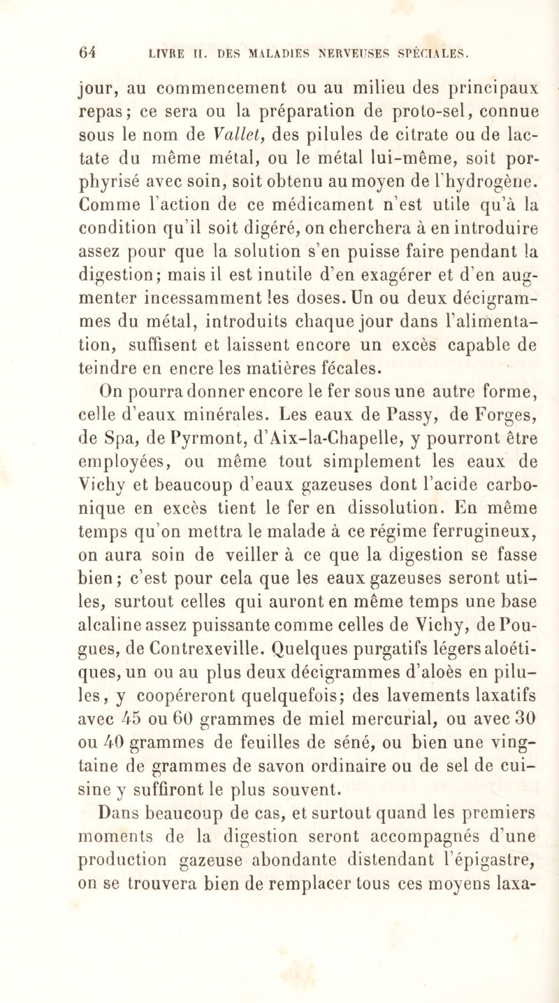 jour, au commencement ou au milieu des principaux repas; ce sera ou la préparation de proto-sel, connue sous le nom de Vallet, des pilules de citrate ou de lac- tate du même métal, ou le métal lui-même, soit por- phyrisé avec soin, soit obtenu au moyen de l'hydrogène. Comme Faction de ce médicament n’est utile qu’à la condition qu’il soit digéré, on cherchera à en introduire assez pour que la solution s’en puisse faire pendant la digestion; mais il est inutile d’en exagérer et d’en aug¬ menter incessamment les doses. Un ou deux décigram- mes du métal, introduits chaque jour dans l’alimenta¬ tion, suffisent et laissent encore un excès capable de teindre en encre les matières fécales. On pourra donner encore le fer sous une autre forme, celle d’eaux minérales. Les eaux de Passy, de Forges, de Spa, de Pyrmont, d’Aix-la-Chapelle, y pourront être employées, ou même tout simplement les eaux de Vichy et beaucoup d’eaux gazeuses dont l’acide carbo¬ nique en excès tient le fer en dissolution. En même temps qu’on mettra le malade à ce régime ferrugineux, on aura soin de veiller à ce que la digestion se fasse bien; c’est pour cela que les eaux gazeuses seront uti¬ les, surtout celles qui auront en même temps une base alcaline assez puissante comme celles de Vichy, de Pou- gues, de Contrexeville. Quelques purgatifs légers aloéti- ques, un ou au plus deux décigrammes d’aloès en pilu¬ les, y coopéreront quelquefois; des lavements laxatifs avec 45 ou 60 grammes de miel mercurial, ou avec 30 ou 40 grammes de feuilles de séné, ou bien une ving¬ taine de grammes de savon ordinaire ou de sel de cui¬ sine y suffiront le plus souvent. Dans beaucoup de cas, et surtout quand les premiers moments de la digestion seront accompagnés d’une production gazeuse abondante distendant l’épigastre, on se trouvera bien de remplacer tous ces moyens laxa-