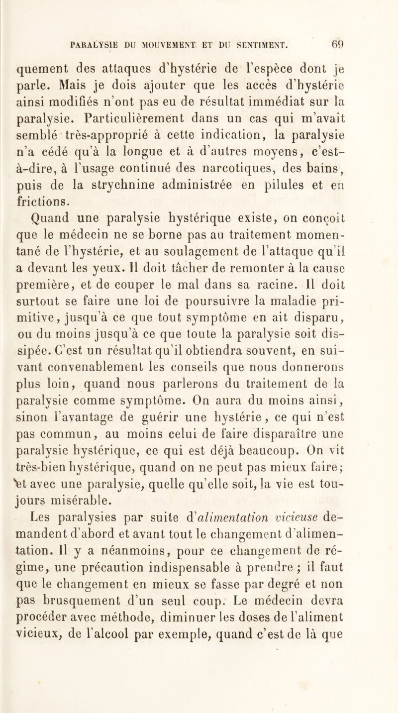 quement des attaques d’hystérie de l’espèce dont je parle. Mais je dois ajouter que les accès d’hystérie ainsi modifiés n’ont pas eu de résultat immédiat sur la paralysie. Particulièrement dans un cas qui m’avait semblé très-approprié à cette indication, la paralysie n’a cédé qu’à la longue et à d’autres moyens, c’est- à-dire, à l’usage continué des narcotiques, des bains, puis de la strychnine administrée en pilules et en frictions. Quand une paralysie hystérique existe, on conçoit que le médecin ne se borne pas au traitement momen¬ tané de l’hystérie, et au soulagement de l’attaque qu’il a devant les yeux. 11 doit tâcher de remonter à la cause première, et de couper le mal dans sa racine. Il doit surtout se faire une loi de poursuivre la maladie pri¬ mitive, jusqu’à ce que tout symptôme en ait disparu, ou du moins jusqu’à ce que toute la paralysie soit dis¬ sipée. C’est un résultat qu’il obtiendra souvent, en sui¬ vant convenablement les conseils que nous donnerons plus loin, quand nous parlerons du traitement de la paralysie comme symptôme. On aura du moins ainsi, sinon l’avantage de guérir une hystérie , ce qui n’est pas commun, au moins celui de faire disparaître une paralysie hystérique, ce qui est déjà beaucoup. On vit très-bien hystérique, quand on ne peut pas mieux faire; 'et avec une paralysie, quelle qu elle soit, la vie est tou¬ jours misérable. Les paralysies par suite d'alimentation vicieuse de¬ mandent d’abord et avant tout le changement d’alimen¬ tation. 11 y a néanmoins, pour ce changement de ré¬ gime, une précaution indispensable à prendre ; il faut que le changement en mieux se fasse par degré et non pas brusquement d’un seul coup. Le médecin devra procéder avec méthode, diminuer les doses de l’aliment vicieux, de l’alcool par exemple, quand c’est de là que