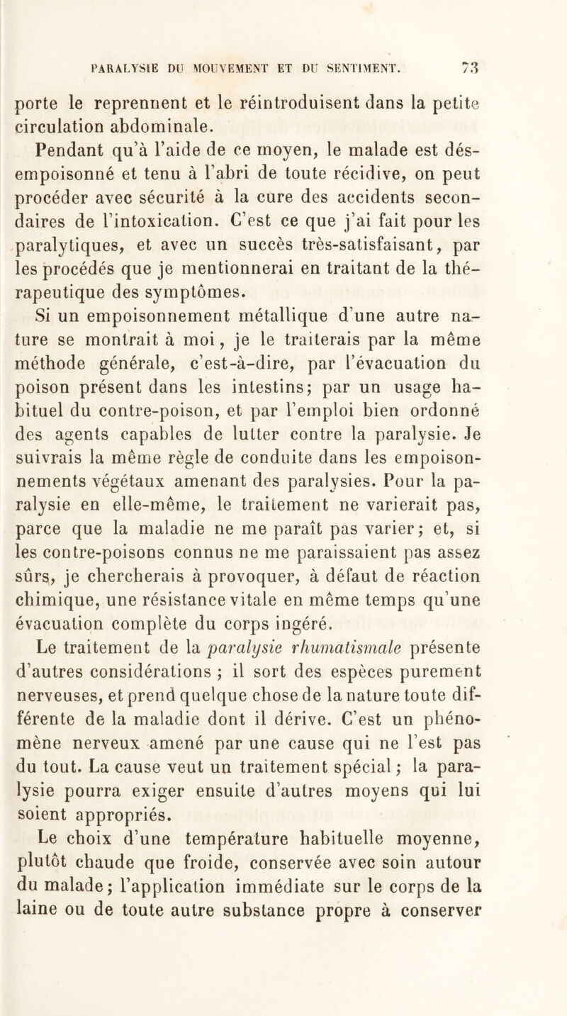 porte le reprennent et le réintroduisent dans la petite circulation abdominale. Pendant qu’à l’aide de ce moyen, le malade est dés- empoisonné et tenu à l’abri de toute récidive, on peut procéder avec sécurité à la cure des accidents secon¬ daires de l’intoxication. C’est ce que j’ai fait pour les paralytiques, et avec un succès très-satisfaisant, par les procédés que je mentionnerai en traitant de la thé¬ rapeutique des symptômes. Si un empoisonnement métallique d’une autre na¬ ture se montrait à moi, je le traiterais par la même méthode générale, c’est-à-dire, par l’évacuation du poison présent dans les intestins; par un usage ha¬ bituel du contre-poison, et par l’emploi bien ordonné des agents capables de lutter contre la paralysie. Je suivrais la même règle de conduite dans les empoison¬ nements végétaux amenant des paralysies. Pour la pa¬ ralysie en elle-même, le traitement ne varierait pas, parce que la maladie ne me paraît pas varier; et, si les contre-poisons connus ne me paraissaient pas assez sûrs, je chercherais à provoquer, à défaut de réaction chimique, une résistance vitale en même temps qu’une évacuation complète du corps ingéré. Le traitement de la paralysie rhumatismale présente d’autres considérations ; il sort des espèces purement nerveuses, et prend quelque chose de la nature toute dif¬ férente de la maladie dont il dérive. C’est un phéno¬ mène nerveux amené par une cause qui ne l’est pas du tout. La cause veut un traitement spécial ; la para¬ lysie pourra exiger ensuite d’autres moyens qui lui soient appropriés. Le choix d’une température habituelle moyenne, plutôt chaude que froide, conservée avec soin autour du malade; l’application immédiate sur le corps de la laine ou de toute autre substance propre à conserver