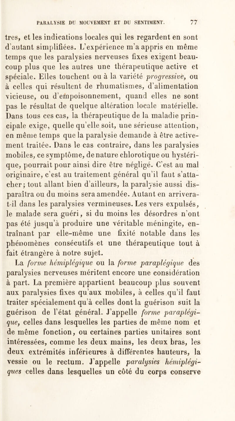 très, et les indications locales qui les regardent en sont d’autant simplifiées. L’expérience m’a appris en même temps que les paralysies nerveuses fixes exigent beau¬ coup plus que les autres une thérapeutique active et spéciale. Elles touchent ou à la variété progressive, ou à celles qui résultent de rhumatismes, d’alimentation vicieuse, ou d’empoisonnement, quand elles ne sont pas le résultat de quelque altération locale matérielle. Dans tous ces cas, la thérapeutique de la maladie prin¬ cipale exige, quelle qu’elle soit, une sérieuse attention, en même temps que la paralysie demande à être active¬ ment traitée. Dans le cas contraire, dans les paralysies mobiles, ce symptôme, dénaturé chlorotique ou hystéri¬ que, pourrait pour ainsi dire être négligé. C’est au mal originaire, c’est au traitement général qu’il faut s’atta¬ cher; tout allant bien d’ailleurs, la paralysie aussi dis¬ paraîtra ou du moins sera amendée. Autant en arrivera- t-il dans les paralysies vermineuses. Les vers expulsés, le malade sera guéri, si du moins les désordres n’ont pas été jusqu’à produire une véritable méningite, en¬ traînant par elle-même une fixité notable dans les phénomènes consécutifs et une thérapeutique tout à fait étrangère à notre sujet. La forme hémiplégique ou la forme paraplégique des paralysies nerveuses méritent encore une considération à part. La première appartient beaucoup plus souvent aux paralysies fixes qu’aux mobiles, à celles qu’il faut traiter spécialement qu’à celles dont la guérison suit la guérison de l’état général. J’appelle forme paraplégi¬ que, celles dans lesquelles les parties de même nom et de même fonction, ou certaines parties unitaires sont intéressées, comme les deux mains, les deux bras, les deux extrémités inférieures à différentes hauteurs, la vessie ou le rectum. J’appelle paralysies hémiplégi¬ ques celles dans lesquelles un côté du corps conserve