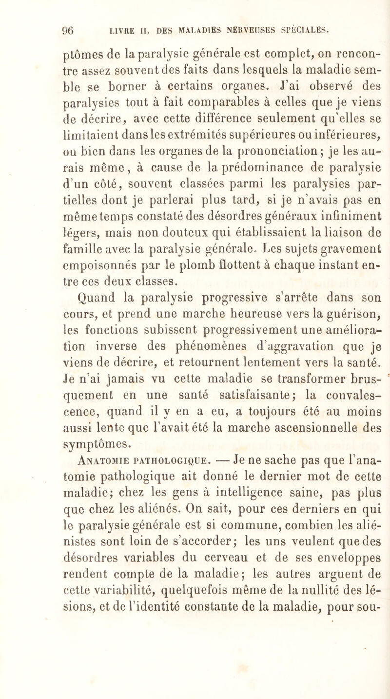 ptôrnes de la paralysie générale est complet, on rencon¬ tre assez souvent des faits dans lesquels la maladie sem¬ ble se borner à certains organes. J’ai observé des paralysies tout à fait comparables à celles que je viens de décrire, avec cette différence seulement qu’elles se limitaient dans les extrémités supérieures ou inférieures, ou bien dans les organes de la prononciation ; je les au¬ rais même, à cause de la prédominance de paralysie d’un côté, souvent classées parmi les paralysies par¬ tielles dont je parlerai plus tard, si je n’avais pas en même temps constaté des désordres généraux infiniment légers, mais non douteux qui établissaient la liaison de famille avec la paralysie générale. Les sujets gravement empoisonnés par le plomb flottent à chaque instant en¬ tre ces deux classes. Quand la paralysie progressive s’arrête dans son cours, et prend une marche heureuse vers la guérison, les fonctions subissent progressivement une améliora¬ tion inverse des phénomènes d’aggravation que je viens de décrire, et retournent lentement vers la santé. Je n’ai jamais vu cette maladie se transformer brus¬ quement en une santé satisfaisante ; la convales¬ cence, quand il y en a eu, a toujours été au moins aussi lente que l avait été la marche ascensionnelle des symptômes. Anatomie pathologique. — Je ne sache pas que l’ana¬ tomie pathologique ait donné le dernier mot de cette maladie; chez les gens à intelligence saine, pas plus que chez les aliénés. On sait, pour ces derniers en qui le paralysie générale est si commune, combien les alié¬ nistes sont loin de s’accorder; les uns veulent que des désordres variables du cerveau et de ses enveloppes rendent compte de la maladie; les autres arguent de cette variabilité, quelquefois même de la nullité des lé¬ sions, et de l’identité constante de la maladie, pour sou-