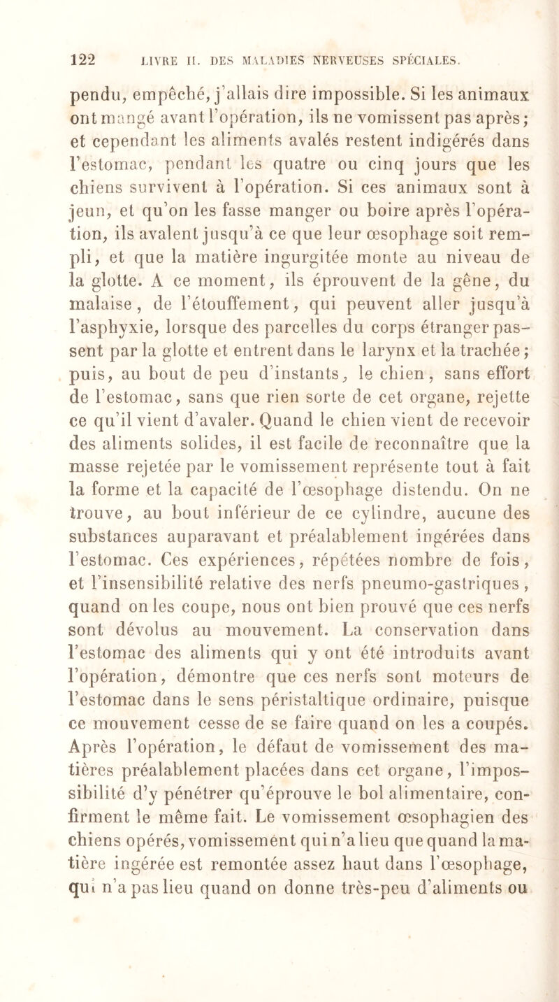 pendu, empêché, j'allais dire impossible. Si les animaux ont mangé avant l’opération, ils ne vomissent pas après ; et cependant les aliments avalés restent indigérés dans Festomac, pendant les quatre ou cinq jours que les chiens survivent à l’opération. Si ces animaux sont à jeun, et qu’on les fasse manger ou boire après l’opéra¬ tion, ils avalent jusqu’à ce que leur œsophage soit rem¬ pli, et que la matière ingurgitée monte au niveau de la glotte. A ce moment, ils éprouvent de la gêne, du malaise, de l’étouffement, qui peuvent aller jusqu’à l’asphyxie, lorsque des parcelles du corps étranger pas¬ sent par la glotte et entrent dans le larynx et la trachée ; puis, au bout de peu d’instants, le chien, sans effort de l’estomac, sans que rien sorte de cet organe, rejette ce qu’il vient d’avaler. Quand le chien vient de recevoir des aliments solides, il est facile de reconnaître que la masse rejetée par le vomissement représente tout à fait la forme et la capacité de l’œsophage distendu. On ne trouve, au bout inférieur de ce cylindre, aucune des substances auparavant et préalablement ingérées dans Festomac. Ces expériences, répétées nombre de fois, et l’insensibilité relative des nerfs pneumo-gastriques, quand on les coupe, nous ont bien prouvé que ces nerfs sont dévolus au mouvement. La conservation dans Festomac des aliments qui y ont été introduits avant l’opération, démontre que ces nerfs sont moteurs de Festomac dans le sens péristaltique ordinaire, puisque ce mouvement cesse de se faire quand on les a coupés. Après l’opération, le défaut de vomissement des ma¬ tières préalablement placées dans cet organe, l’impos¬ sibilité d’y pénétrer qu’éprouve le bol alimentaire, con¬ firment le même fait. Le vomissement œsophagien des chiens opérés, vomissement qui n’a lieu que quand la ma¬ tière ingérée est remontée assez haut dans l’œsophage, qui n’a pas lieu quand on donne très-peu d’aliments ou