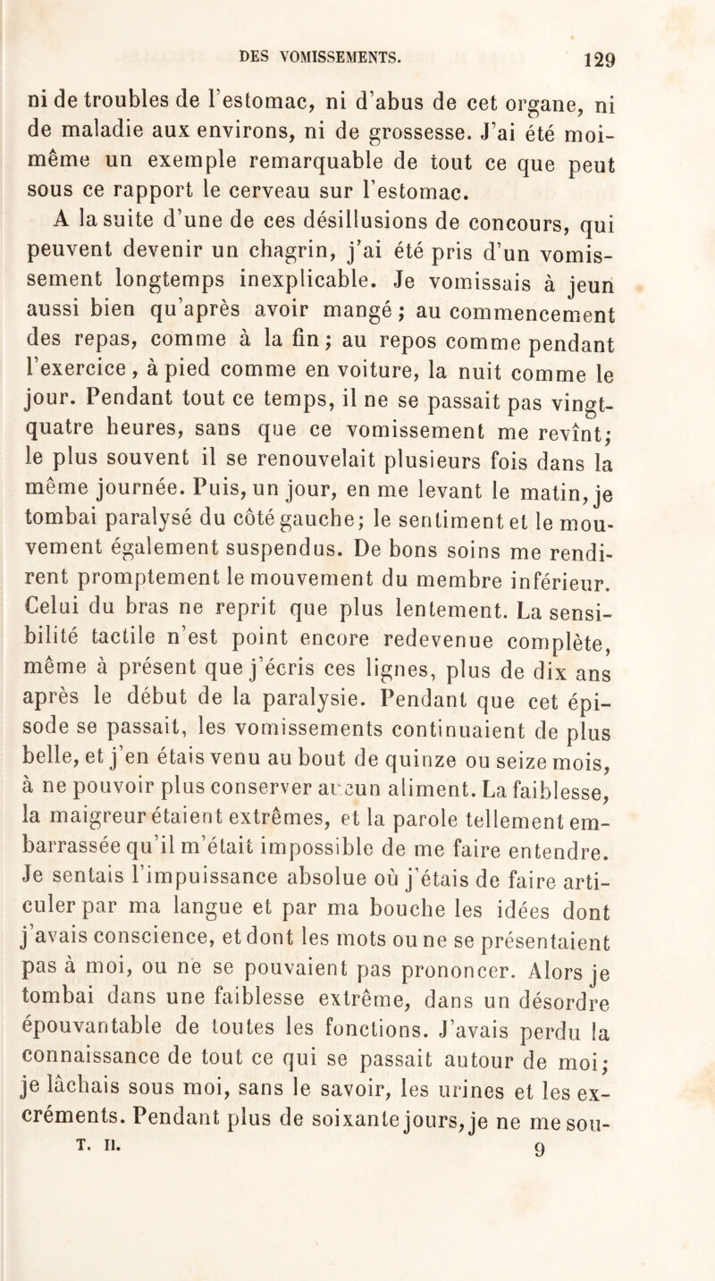 ni de troubles de l’estomac, ni d’abus de cet organe, ni de maladie aux environs, ni de grossesse. J’ai été moi- même un exemple remarquable de tout ce que peut sous ce rapport le cerveau sur l’estomac. À la suite d’une de ces désillusions de concours, qui peuvent devenir un chagrin, j’ai été pris d’un vomis¬ sement longtemps inexplicable. Je vomissais à jeun aussi bien qu’après avoir mangé ; au commencement des repas, comme à la fin; au repos comme pendant l’exercice, à pied comme en voiture, la nuit comme le jour. Pendant tout ce temps, il ne se passait pas vingt- quatre heures, sans que ce vomissement me revînt; le plus souvent il se renouvelait plusieurs fois dans la même journée. Puis, un jour, en me levant le matin, je tombai paralysé du côté gauche; le sentiment et le mou¬ vement également suspendus. De bons soins me rendi¬ rent promptement le mouvement du membre inférieur. Celui du bras ne reprit que plus lentement. La sensi¬ bilité tactile n’est point encore redevenue complète, même à présent que j’écris ces lignes, plus de dix ans après le début de la paralysie. Pendant que cet épi¬ sode se passait, les vomissements continuaient de plus belle, et j’en étais venu au bout de quinze ou seize mois, à ne pouvoir plus conserver aucun aliment. La faiblesse, la maigreur étaient extrêmes, et la parole tellement em¬ barrassée qu’il m’était impossible de me faire entendre. Je sentais l’impuissance absolue où j’étais de faire arti¬ culer par ma langue et par ma bouche les idées dont j avais conscience, et dont les mots ou ne se présentaient pas à moi, ou ne se pouvaient pas prononcer. Alors je tombai dans une faiblesse extrême, dans un désordre épouvantable de toutes les fonctions. J’avais perdu la connaissance de tout ce qui se passait autour de moi; je lâchais sous moi, sans le savoir, les urines et les ex¬ créments. Pendant plus de soixante jours, je ne mesou- T. II. 9