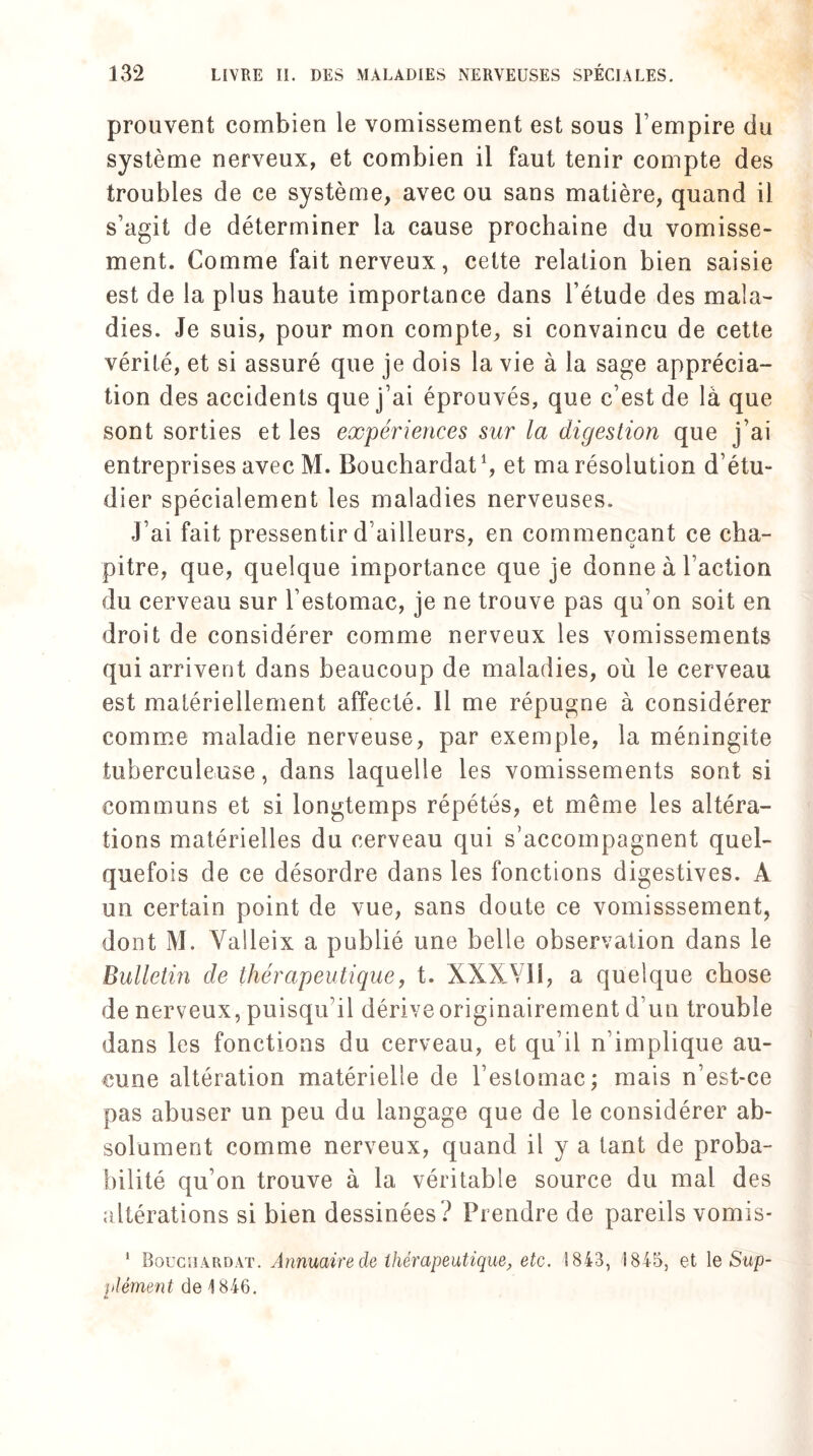 prouvent combien le vomissement est sous l’empire du système nerveux, et combien il faut tenir compte des troubles de ce système, avec ou sans matière, quand il s’agit de déterminer la cause prochaine du vomisse¬ ment. Comme fait nerveux, cette relation bien saisie est de la plus haute importance dans Fétude des mala¬ dies. Je suis, pour mon compte, si convaincu de cette vérité, et si assuré que je dois la vie à la sage apprécia¬ tion des accidents que j’ai éprouvés, que c’est de là que sont sorties et les expériences sur la digestion que j’ai entreprises avecM. Bouchardat1, et ma résolution d’étu¬ dier spécialement les maladies nerveuses. J’ai fait pressentir d’ailleurs, en commençant ce cha¬ pitre, que, quelque importance que je donne à Faction du cerveau sur l’estomac, je ne trouve pas qu’on soit en droit de considérer comme nerveux les vomissements qui arrivent dans beaucoup de maladies, où le cerveau est matériellement affecté. 11 me répugne à considérer comme maladie nerveuse, par exemple, la méningite tuberculeuse, dans laquelle les vomissements sont si communs et si longtemps répétés, et même les altéra¬ tions matérielles du cerveau qui s’accompagnent quel¬ quefois de ce désordre dans les fonctions digestives. A un certain point de vue, sans doute ce vomisssement, dont M. Valleix a publié une belle observation dans le Bulletin de thérapeutique, t. XXXYIi, a quelque chose de nerveux, puisqu’il dérive originairement d’un trouble dans les fonctions du cerveau, et qu’il n’implique au¬ cune altération matérielle de l’estomac; mais n’est-ce pas abuser un peu du langage que de le considérer ab¬ solument comme nerveux, quand il y a tant de proba¬ bilité qu’on trouve à la véritable source du mal des altérations si bien dessinées? Prendre de pareils vomis- 1 Bouchardat. Annuaire de thérapeutique, etc. 1843, 1845, et le Sup¬ plément de 4 846.