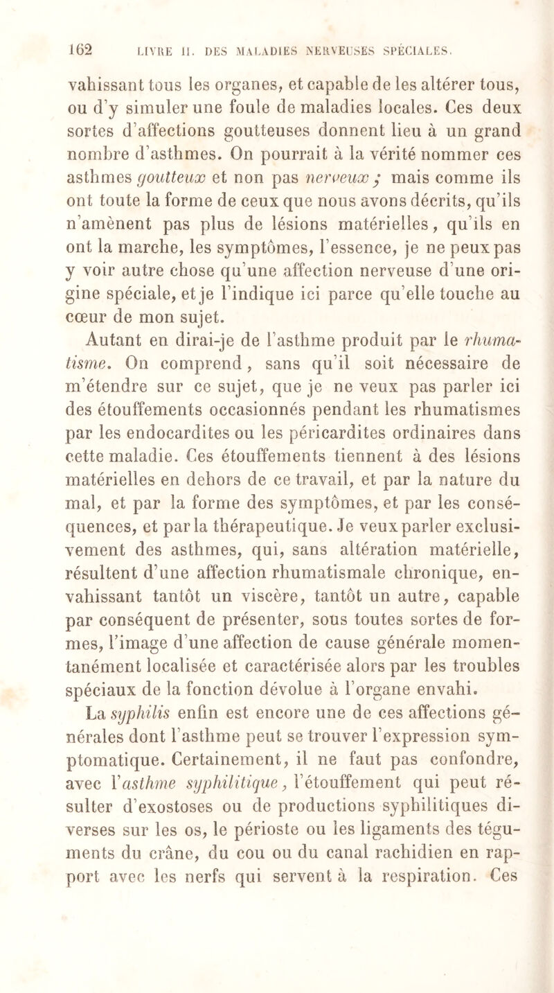 vahissant tous les organes, et capable de les altérer tous, ou d’y simuler une foule de maladies locales. Ces deux sortes d’affections goutteuses donnent lieu à un grand nombre d’asthmes. On pourrait à la vérité nommer ces asthmes goutteux et non pas nerveux $ mais comme ils ont toute la forme de ceux que nous avons décrits, qu’ils n’amènent pas plus de lésions matérielles, qu’ils en ont la marche, les symptômes, l’essence, je ne peux pas y voir autre chose qu’une affection nerveuse d’une ori¬ gine spéciale, et je l’indique ici parce qu elle touche au cœur de mon sujet. Autant en dirai-je de l’asthme produit par le rhuma¬ tisme. On comprend, sans qu’il soit nécessaire de m’étendre sur ce sujet, que je ne veux pas parler ici des étouffements occasionnés pendant les rhumatismes par les endocardites ou les péricardites ordinaires dans cette maladie. Ces étouffements tiennent à des lésions matérielles en dehors de ce travail, et par la nature du mal, et par la forme des symptômes, et par les consé¬ quences, et parla thérapeutique. Je veux parler exclusi¬ vement des asthmes, qui, sans altération matérielle, résultent d’une affection rhumatismale chronique, en¬ vahissant tantôt un viscère, tantôt un autre, capable par conséquent de présenter, sous toutes sortes de for¬ mes, l’image d’une affection de cause générale momen¬ tanément localisée et caractérisée alors par les troubles spéciaux de la fonction dévolue à l’organe envahi. La syphilis enfin est encore une de ces affections gé¬ nérales dont l’asthme peut se trouver l’expression sym¬ ptomatique. Certainement, il ne faut pas confondre, avec Y asthme syphilitique, l’étouffement qui peut ré¬ sulter d’exostoses ou de productions syphilitiques di¬ verses sur les os, le périoste ou les ligaments des tégu¬ ments du crâne, du cou ou du canal rachidien en rap¬ port avec les nerfs qui servent à la respiration. Ces