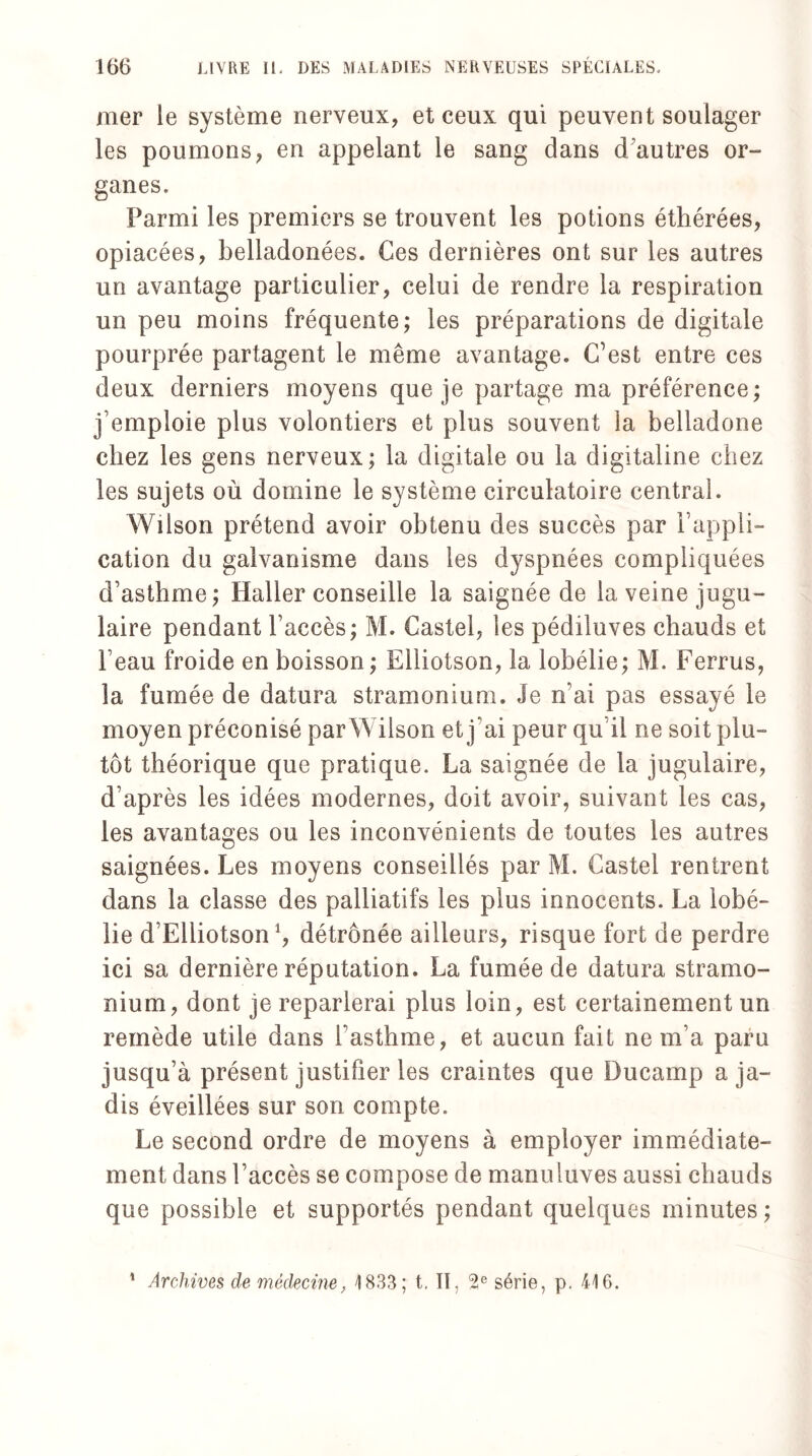 mer le système nerveux, et ceux qui peuvent soulager les poumons, en appelant le sang dans d’autres or- ganes. Parmi les premiers se trouvent les potions éthérées, opiacées, belladonées. Ces dernières ont sur les autres un avantage particulier, celui de rendre la respiration un peu moins fréquente; les préparations de digitale pourprée partagent le même avantage. C’est entre ces deux derniers moyens que je partage ma préférence; j’emploie plus volontiers et plus souvent la belladone chez les gens nerveux; la digitale ou la digitaline chez les sujets où domine le système circulatoire central. Wilson prétend avoir obtenu des succès par l’appli¬ cation du galvanisme dans les dyspnées compliquées d’asthme; Haller conseille la saignée de la veine jugu¬ laire pendant l’accès; M. Castel, les pédiluves chauds et l’eau froide en boisson ; Elliotson, la lobélie; M. Ferrus, la fumée de datura stramonium. Je n’ai pas essayé le moyen préconisé parWilson et j’ai peur qui! ne soit plu¬ tôt théorique que pratique. La saignée de la jugulaire, d’après les idées modernes, doit avoir, suivant les cas, les avantages ou les inconvénients de toutes les autres saignées. Les moyens conseillés par M. Castel rentrent dans la classe des palliatifs les plus innocents. La lobé¬ lie d’Elliotson S détrônée ailleurs, risque fort de perdre ici sa dernière réputation. La fumée de datura stramo¬ nium, dont je reparlerai plus loin, est certainement un remède utile dans l’asthme, et aucun fait ne m’a paru jusqu’à présent justifier les craintes que Ducamp a ja¬ dis éveillées sur son compte. Le second ordre de moyens à employer immédiate¬ ment dans l’accès se compose de manuluves aussi chauds que possible et supportés pendant quelques minutes ; 1 Archives de médecine, 1833; t. II, 2e série, p. 416.