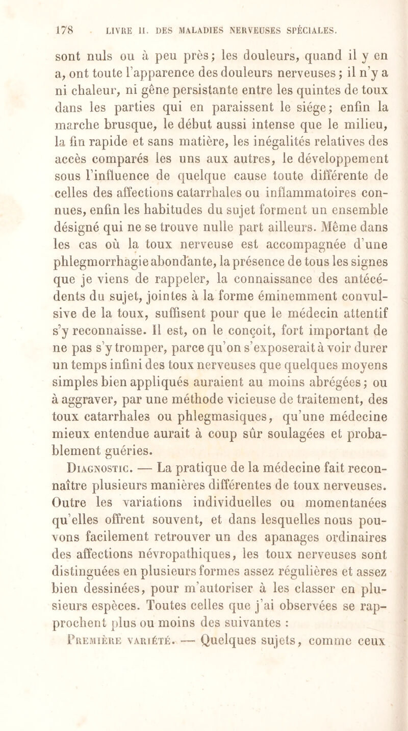 sont nuis ou à peu près; les douleurs, quand il y en a, ont toute l’apparence des douleurs nerveuses ; il n’y a ni chaleur, ni gêne persistante entre les quintes de toux dans les parties qui en paraissent le siège; enfin la marche brusque, le début aussi intense que le milieu, la fin rapide et sans matière, les inégalités relatives des accès comparés les uns aux autres, le développement sous l’influence cle quelque cause toute différente de celles des affections catarrhales ou inflammatoires con¬ nues, enfin les habitudes du sujet forment un ensemble désigné qui ne se trouve nulle part ailleurs. Même dans les cas où la toux nerveuse est accompagnée d’une phlegmorrhagie abondante, la présence de tous les signes que je viens de rappeler, la connaissance des antécé¬ dents du sujet, jointes à la forme éminemment convul¬ sive de la toux, suffisent pour que le médecin attentif s’y reconnaisse. Il est, on le conçoit, fort important de ne pas s’y tromper, parce qu’on s’exposerait à voir durer un temps infini des toux nerveuses que quelques moyens simples bien appliqués auraient au moins abrégées ; ou à aggraver, par une méthode vicieuse de traitement, des toux catarrhales ou phlegmasiques, qu’une médecine mieux entendue aurait à coup sûr soulagées et proba¬ blement guéries. Diagnostic. —- La pratique de la médecine fait recon¬ naître plusieurs manières différentes de toux nerveuses. Outre les variations individuelles ou momentanées qu’elles offrent souvent, et dans lesquelles nous pou¬ vons facilement retrouver un des apanages ordinaires des affections névropathiques, les toux nerveuses sont distinguées en plusieurs formes assez régulières et assez bien dessinées, pour m’autoriser à les classer en plu¬ sieurs espèces. Toutes celles que j’ai observées se rap¬ prochent plus ou moins des suivantes : Première variété. —- Quelques sujets, comme ceux