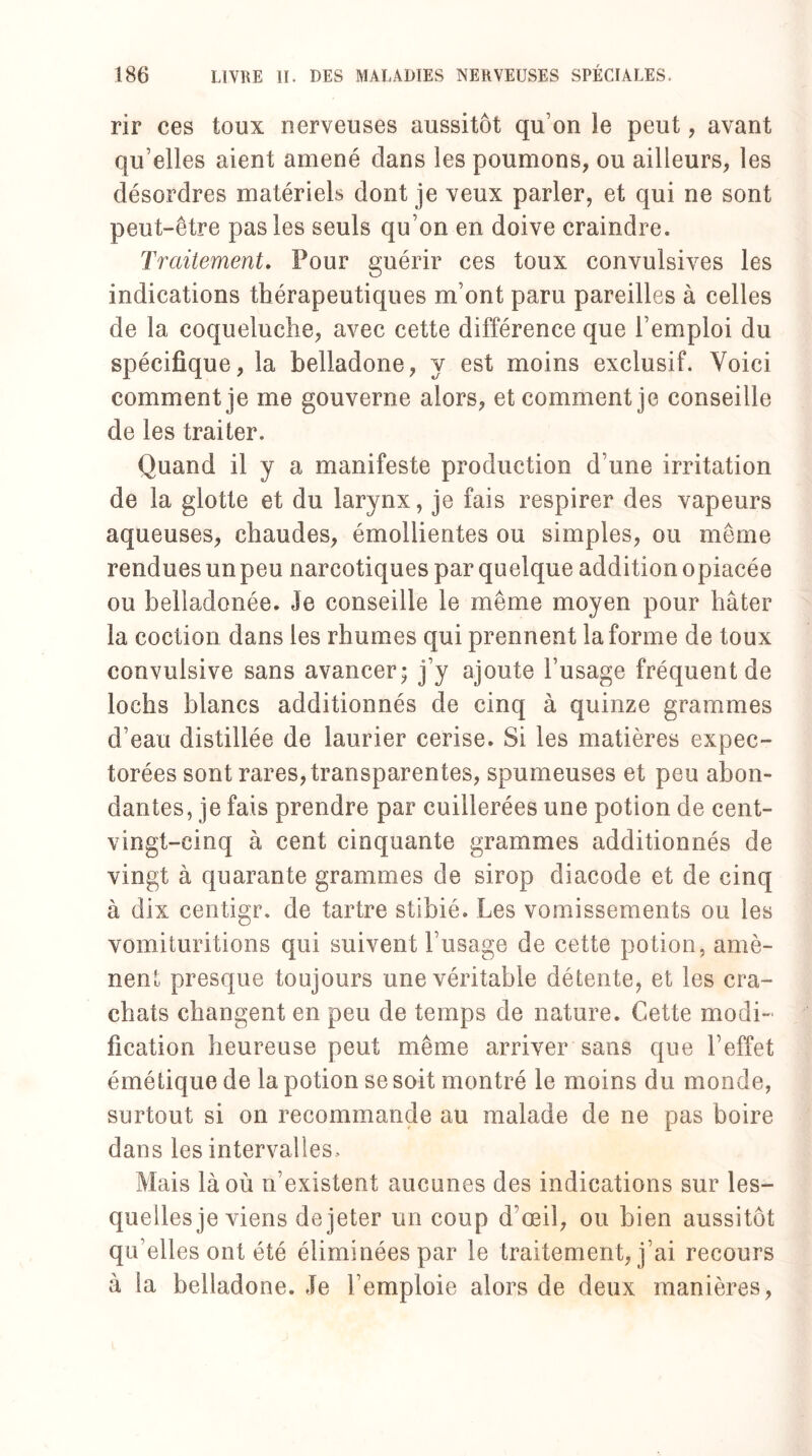 rir ces toux nerveuses aussitôt qu on le peut, avant qu’elles aient amené dans les poumons, ou ailleurs, les désordres matériels dont je veux parler, et qui ne sont peut-être pas les seuls qu’on en doive craindre. Traitement. Pour guérir ces toux convulsives les indications thérapeutiques m’ont paru pareilles à celles de la coqueluche, avec cette différence que l’emploi du spécifique, la belladone, y est moins exclusif. Voici comment je me gouverne alors, et comment je conseille de les traiter. Quand il y a manifeste production d’une irritation de la glotte et du larynx, je fais respirer des vapeurs aqueuses, chaudes, émollientes ou simples, ou même rendues un peu narcotiques par quelque addition opiacée ou beiîadonée. Je conseille le même moyen pour hâter la coction dans les rhumes qui prennent la forme de toux convulsive sans avancer; j’y ajoute l’usage fréquent de lochs blancs additionnés de cinq à quinze grammes d’eau distillée de laurier cerise. Si les matières expec¬ torées sont rares, transparentes, spumeuses et peu abon¬ dantes, je fais prendre par cuillerées une potion de cent- vingt-cinq à cent cinquante grammes additionnés de vingt à quarante grammes de sirop diacode et de cinq à dix centigr. de tartre stibié. Les vomissements ou les vomituritions qui suivent l’usage de cette potion, amè¬ nent presque toujours une véritable détente, et les cra¬ chats changent en peu de temps de nature. Cette modi¬ fication heureuse peut même arriver sans que l’effet émétique de la potion se soit montré le moins du monde, surtout si on recommande au malade de ne pas boire dans les intervalles. Mais là où n’existent aucunes des indications sur les¬ quelles je viens de jeter un coup d’œil, ou bien aussitôt qu’elles ont été éliminées par le traitement, j’ai recours à la belladone. Je l’emploie alors de deux manières,