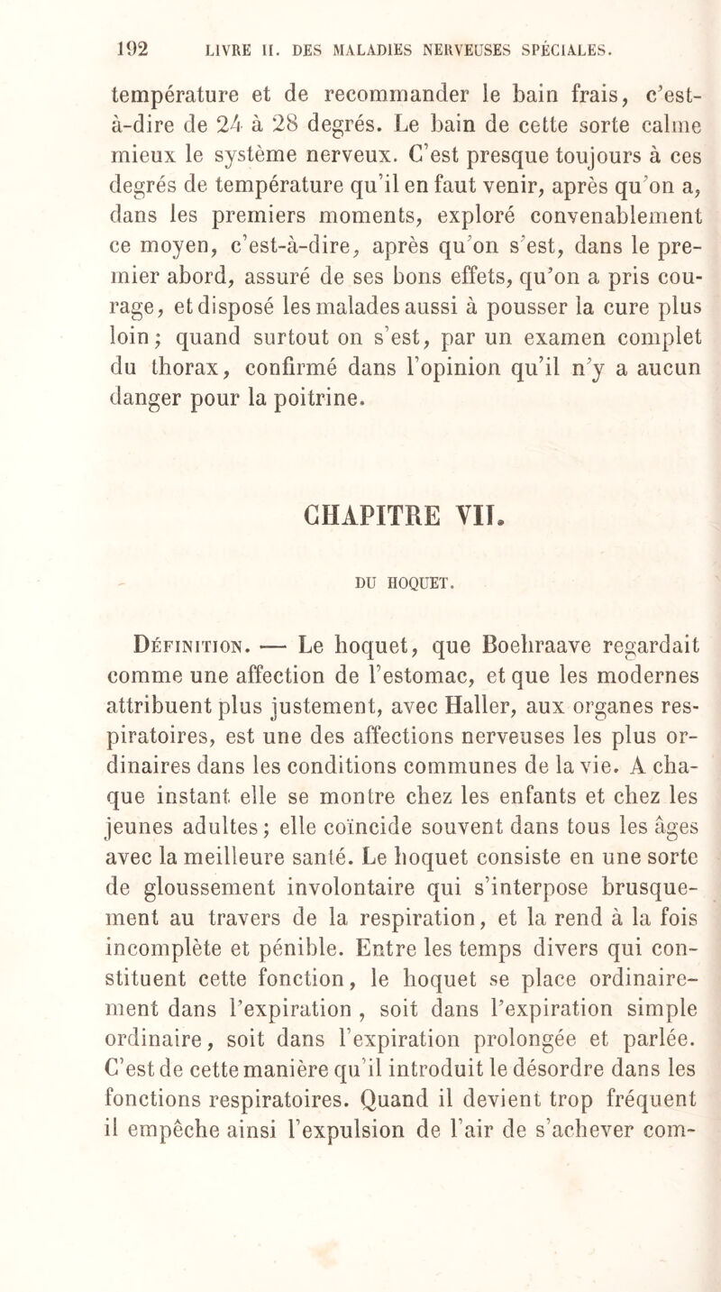 température et de recommander le bain frais, c'est- à-dire de 24 à 28 degrés. Le bain de cette sorte calme mieux le système nerveux. C’est presque toujours à ces degrés de température qu’il en faut venir, après qu’on a, dans les premiers moments, exploré convenablement ce moyen, c’est-à-dire, après qu’on s’est, dans le pre¬ mier abord, assuré de ses bons effets, qu'on a pris cou¬ rage, et disposé les malades aussi à pousser la cure plus loin; quand surtout on s’est, par un examen complet du thorax, confirmé dans l’opinion qu’il n’y a aucun danger pour la poitrine. CHAPITRE VIL DU HOQUET. Définition. — Le hoquet, que Roebraave regardait comme une affection de l’estomac, et que les modernes attribuent plus justement, avec Haller, aux organes res¬ piratoires, est une des affections nerveuses les plus or¬ dinaires dans les conditions communes de la vie. A cha¬ que instant elle se montre chez les enfants et chez les jeunes adultes ; elle coïncide souvent dans tous les âges avec la meilleure santé. Le hoquet consiste en une sorte de gloussement involontaire qui s’interpose brusque¬ ment au travers de la respiration, et la rend à la fois incomplète et pénible. Entre les temps divers qui con¬ stituent cette fonction, le hoquet se place ordinaire¬ ment dans l'expiration , soit dans l'expiration simple ordinaire, soit dans l’expiration prolongée et parlée. C’est de cette manière qu’il introduit le désordre dans les fonctions respiratoires. Quand il devient trop fréquent il empêche ainsi l’expulsion de l’air de s’achever com-