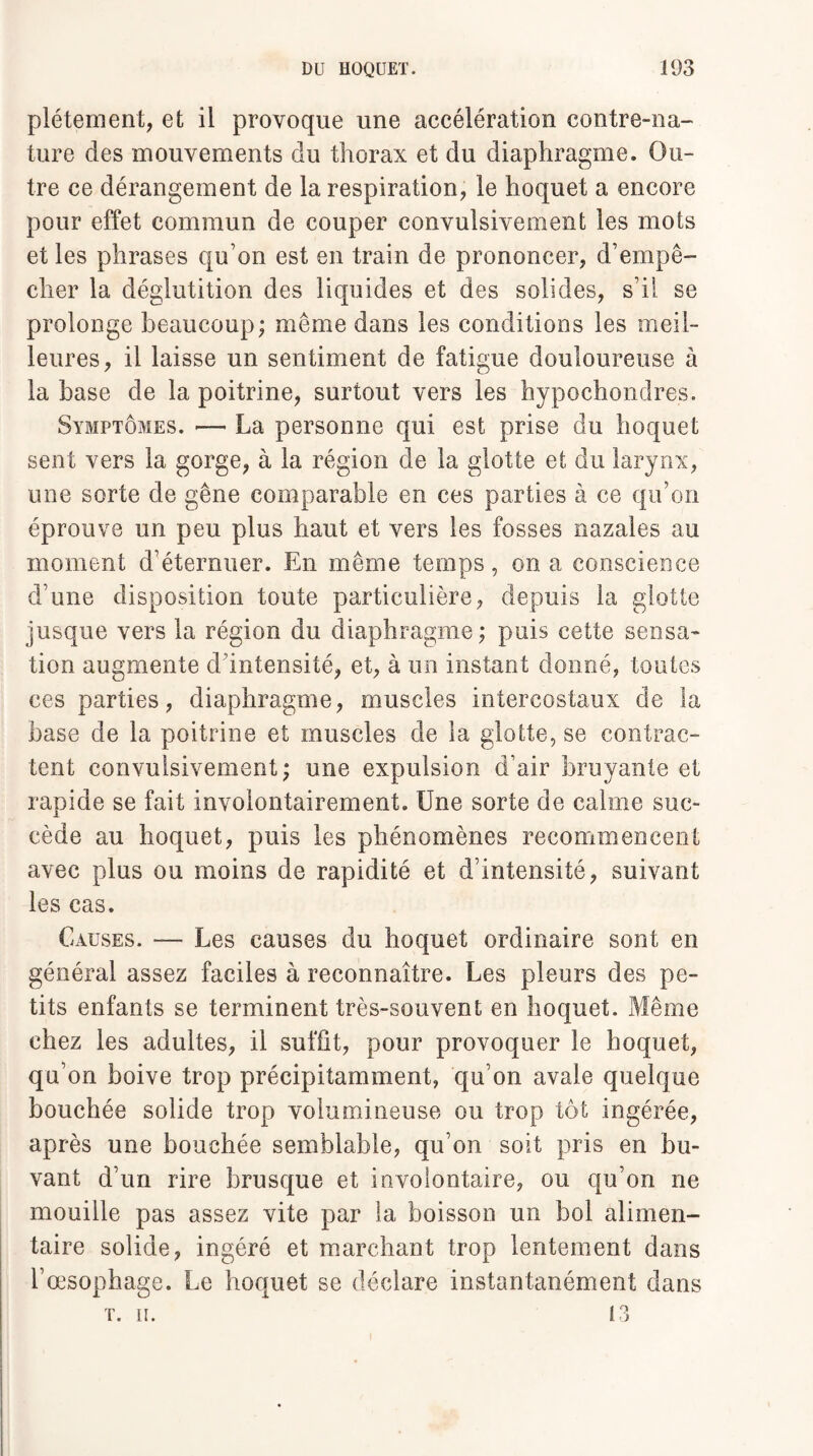 plétement, et il provoque une accélération contre-na¬ ture des mouvements du thorax et du diaphragme. Ou¬ tre ce dérangement de la respiration, le hoquet a encore pour effet commun de couper convulsivement les mots et les phrases qu’on est en train de prononcer, d’empê¬ cher la déglutition des liquides et des solides, s’il se prolonge beaucoup; même dans les conditions les meil¬ leures, il laisse un sentiment de fatigue douloureuse à la base de la poitrine, surtout vers les hypochondres. Symptômes. — La personne qui est prise du hoquet sent vers la gorge, à la région de la glotte et du larynx, une sorte de gêne comparable en ces parties à ce qu’on éprouve un peu plus haut et vers les fosses nazales au moment d’éternuer. En même temps, on a conscience d’une disposition toute particulière, depuis la glotte jusque vers la région du diaphragme ; puis cette sensa¬ tion augmente d’intensité, et, à un instant donné, toutes ces parties, diaphragme, muscles intercostaux de la base de la poitrine et muscles de la glotte, se contrac¬ tent convulsivement; une expulsion d’air bruyante et rapide se fait involontairement. Une sorte de calme suc¬ cède au hoquet, puis les phénomènes recommencent avec plus ou moins de rapidité et d’intensité, suivant les cas. Causes. — Les causes du hoquet ordinaire sont en général assez faciles à reconnaître. Les pleurs des pe¬ tits enfants se terminent très-souvent en hoquet. Même chez les adultes, il suffit, pour provoquer le hoquet, qu’on boive trop précipitamment, qu’on avale quelque bouchée solide trop volumineuse ou trop tôt ingérée, après une bouchée semblable, qu’on soit pris en bu¬ vant d’un rire brusque et involontaire, ou qu’on ne mouille pas assez vite par la boisson un bol alimen¬ taire solide, ingéré et marchant trop lentement dans l’œsophage. Le hoquet se déclare instantanément dans T. ii. 13