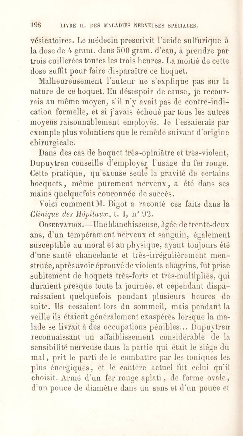 vésicatoires. Le médecin prescrivit l’acide sulfurique à la dose de 4 gram. dans 500 gram. d’eau, à prendre par trois cuillerées toutes les trois heures. La moitié de cette dose suffit pour faire disparaître ce hoquet. Malheureusement Fauteur ne s’explique pas sur la nature de ce hoquet. En désespoir de cause, je recour¬ rais au même moyen, s’il n’y avait pas de contre-indi¬ cation formelle, et si j’avais échoué par tous les autres moyens raisonnablement employés. Je l’essaierais par exemple plus volontiers que le remède suivant d’origine chirurgicale. Dans des cas de hoquet très-opiniâtre et très-violent, Dupuytren conseille d’employer l’usage du fer rouge. Cette pratique, qu’excuse seule la gravité de certains hocquets, même purement nerveux, a été dans ses mains quelquefois couronnée de succès. Voici comment M. Bigot a raconté ces faits dans la Clinique des Hôpitaux, t. 1, n° 92. Observation.—Uneblanchisseuse, âgée de trente-deux ans, d’un tempérament nerveux et sanguin, également susceptible au moral et au physique, ayant toujours été d’une santé chancelante et très-irrégulièrement men¬ struée, après avoir éprouvé de violents chagrins, fut prise subitement de hoquets très-forts et très-multipliés, qui duraient presque toute la journée, et cependant dispa¬ raissaient quelquefois pendant plusieurs heures de suite. Ils cessaient lors du sommeil, mais pendant la veille ils étaient généralement exaspérés lorsque la ma¬ lade se livrait à des occupations pénibles... Dupuytren reconnaissant un affaiblissement considérable de la sensibilité nerveuse dans la partie qui était le siège du mal, prit le parti de le combattre par les toniques les plus énergiques, et le cautère actuel fut celui qu’il choisit. Armé d’un fer rouge aplati, de forme ovale, d’un pouce de diamètre dans un sens et d’un pouce et