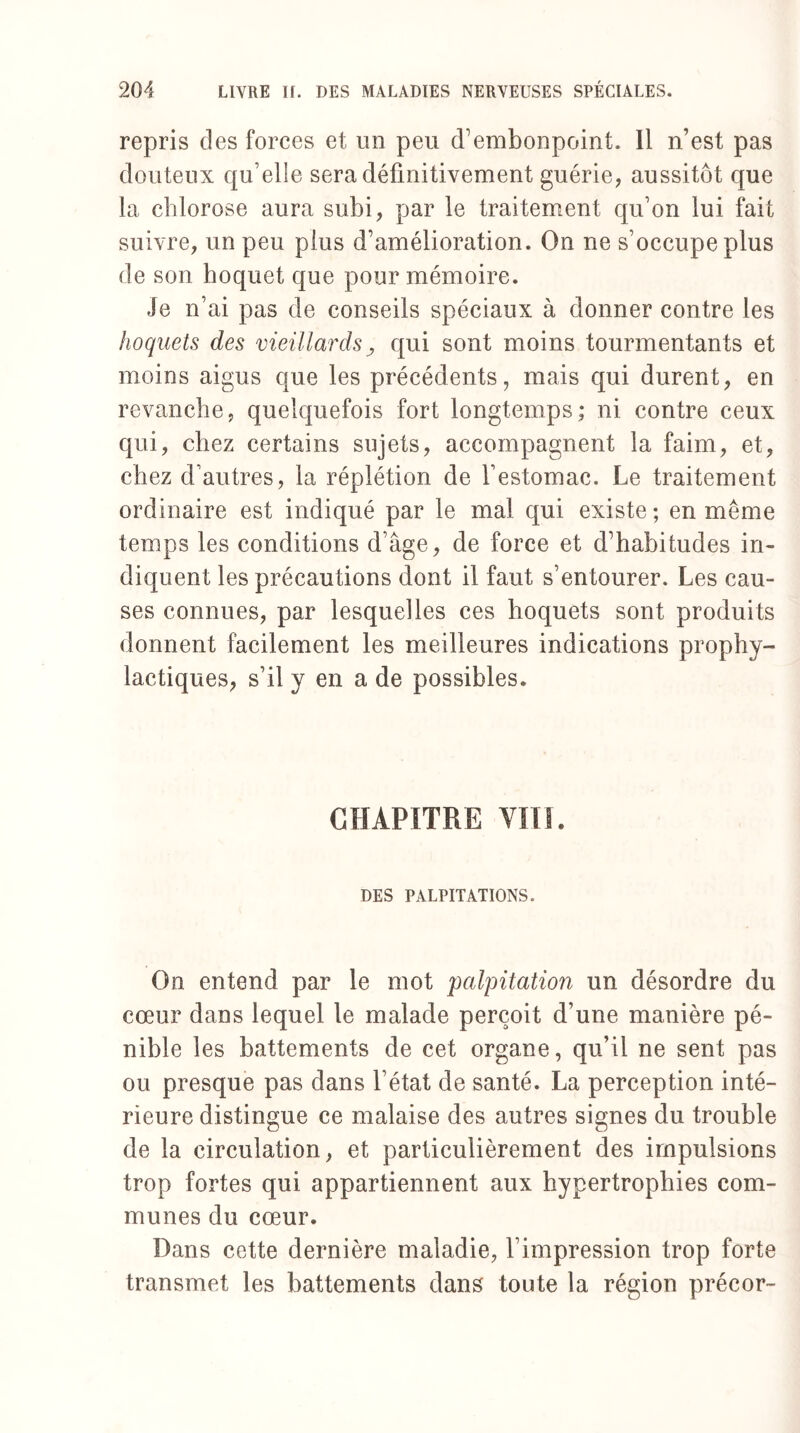 repris des forces et un peu d'embonpoint. Il n’est pas douteux qu’elle sera définitivement guérie, aussitôt que la chlorose aura subi, par le traitement qu’on lui fait suivre, un peu plus d’amélioration. On ne s’occupe plus de son hoquet que pour mémoire. Je n’ai pas de conseils spéciaux à donner contre les hoquets des vieillardsqui sont moins tourmentants et moins aigus que les précédents, mais qui durent, en revanche, quelquefois fort longtemps; ni contre ceux qui, chez certains sujets, accompagnent la faim, et, chez d’autres, la réplétion de l’estomac. Le traitement ordinaire est indiqué par le mal qui existe ; en même temps les conditions d’âge, de force et d’habitudes in¬ diquent les précautions dont il faut s’entourer. Les cau¬ ses connues, par lesquelles ces hoquets sont produits donnent facilement les meilleures indications prophy¬ lactiques, s’il y en a de possibles. CHAPITRE VIII. DES PALPITATIONS. On entend par le mot 'palpitation un désordre du cœur dans lequel le malade perçoit d’une manière pé¬ nible les battements de cet organe, qu’il ne sent pas ou presque pas dans l’état de santé. La perception inté¬ rieure distingue ce malaise des autres signes du trouble de la circulation, et particulièrement des impulsions trop fortes qui appartiennent aux hypertrophies com¬ munes du cœur. Dans cette dernière maladie, l’impression trop forte transmet les battements dans toute la région précor-