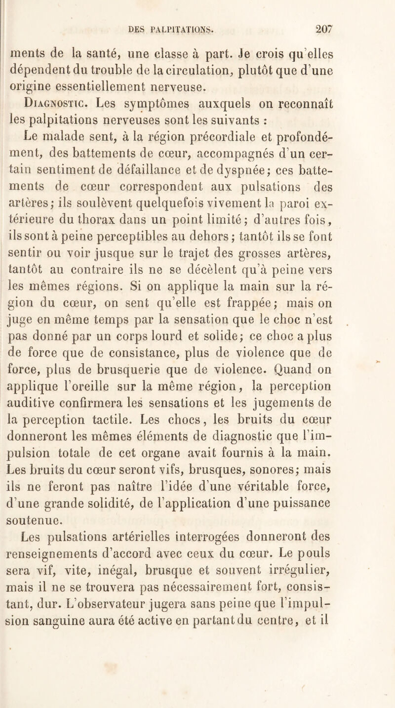 ments de la santé, une classe à part. Je crois qu elles dépendent du trouble de la circulation, plutôt que d’une origine essentiellement nerveuse. Diagnostic. Les symptômes auxquels on reconnaît les palpitations nerveuses sont les suivants : Le malade sent, à la région précordiale et profondé¬ ment, des battements de cœur, accompagnés d’un cer¬ tain sentiment de défaillance et de dyspnée; ces batte¬ ments de cœur correspondent aux pulsations des artères; ils soulèvent quelquefois vivement la paroi ex¬ térieure du thorax dans un point limité; d’autres fois, ils sont à peine perceptibles au dehors ; tantôt ils se font sentir ou voir jusque sur le trajet des grosses artères, tantôt au contraire ils ne se décèlent qu’à peine vers les mêmes régions. Si on applique la main sur la ré¬ gion du cœur, on sent qu’elle est frappée ; mais on juge en même temps par la sensation que le choc n’est pas donné par un corps lourd et solide; ce choc a plus de force que de consistance, plus de violence que de force, pins de brusquerie que de violence. Quand on applique l’oreille sur la même région, la perception auditive confirmera les sensations et les jugements de la perception tactile. Les chocs, les bruits du cœur donneront les mêmes éléments de diagnostic que l’im¬ pulsion totale de cet organe avait fournis à la main. Les bruits du cœur seront vifs, brusques, sonores; mais ils ne feront pas naître l’idée d’une véritable force, d’une grande solidité, de l’application d’une puissance soutenue. Les pulsations artérielles interrogées donneront des renseignements d’accord avec ceux du cœur. Le pouls sera vif, vite, inégal, brusque et souvent irrégulier, mais il ne se trouvera pas nécessairement fort, consis¬ tant, dur. L’observateur jugera sans peine que 1 impul¬ sion sanguine aura été active en partant du centre, et il