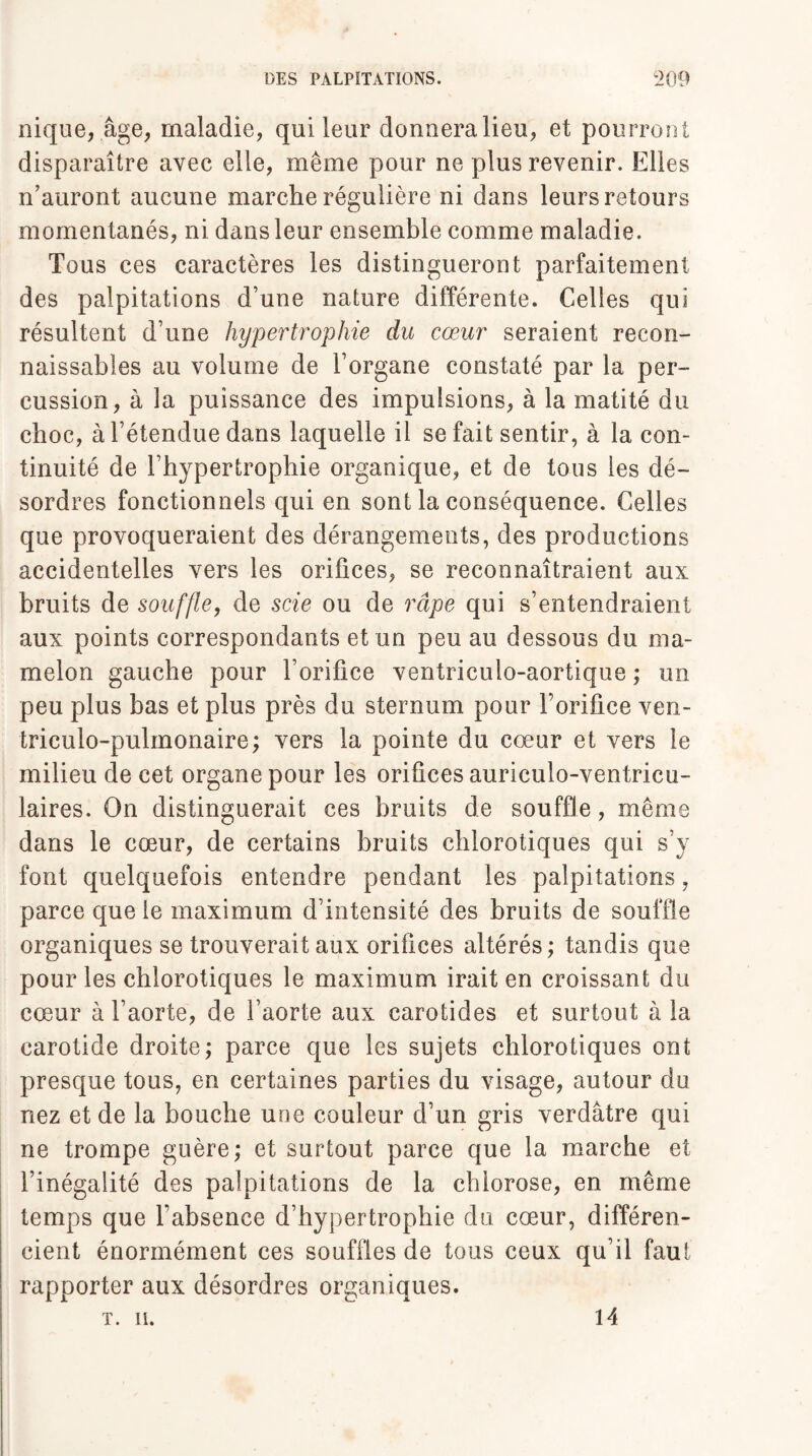 nique, âge, maladie, qui leur donnera lieu, et pourront disparaître avec elle, même pour ne plus revenir. Elles n’auront aucune marche régulière ni dans leurs retours momentanés, ni dans leur ensemble comme maladie. Tous ces caractères les distingueront parfaitement des palpitations d’une nature différente. Celles qui résultent d’une hypertrophie du cœur seraient recon¬ naissables au volume de l’organe constaté par la per¬ cussion, à la puissance des impulsions, à la matité du choc, à l’étendue dans laquelle il se fait sentir, à la con¬ tinuité de l’hypertrophie organique, et de tous les dé¬ sordres fonctionnels qui en sont la conséquence. Celles que provoqueraient des dérangements, des productions accidentelles vers les orifices, se reconnaîtraient aux bruits de souffle, de scie ou de râpe qui s’entendraient aux points correspondants et un peu au dessous du ma¬ melon gauche pour l’orifice ventriculo-aortique ; un peu plus bas et plus près du sternum pour l’orifice ven- triculo-pulmonaire; vers la pointe du cœur et vers le milieu de cet organe pour les orifices auriculo-ventricu- laires. On distinguerait ces bruits de souffle, même dans le cœur, de certains bruits chlorotiques qui s’y font quelquefois entendre pendant les palpitations, parce que le maximum d’intensité des bruits de souffle organiques se trouverait aux orifices altérés,* tandis que pour les chlorotiques le maximum irait en croissant du cœur à l’aorte, de l’aorte aux carotides et surtout à la carotide droite; parce que les sujets chlorotiques ont presque tous, en certaines parties du visage, autour du nez et de la bouche une couleur d’un gris verdâtre qui ne trompe guère; et surtout parce que la marche et l’inégalité des palpitations de la chlorose, en même temps que l’absence d’hypertrophie du cœur, différen¬ cient énormément ces souffles de tous ceux qu’il faut rapporter aux désordres organiques.