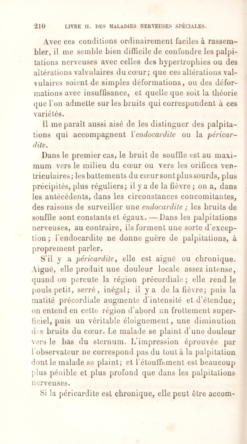 Avec ces conditions ordinairement faciles à rassem¬ bler, il me semble bien difficile de confondre les palpi¬ tations nerveuses avec celles des hypertrophies ou des altérations valvulaires du cœur; que ces altérations val¬ vulaires soient de simples déformations, ou des défor¬ mations avec insuffisance, et quelle que soit la théorie que l’on admette sur les bruits qui correspondent à ces variétés. Il me paraît aussi aisé de les distinguer des palpita¬ tions qui accompagnent Y endocardite ou la péricar¬ dite. Dans le premier cas, le bruit de souffle est au maxi¬ mum vers le milieu du cœur ou vers les orifices ven¬ triculaires; les battements du cœur sont plus sourds, plus précipités, plus réguliers; il y a de la fièvre ; on a, dans les antécédents, dans les circonstances concomitantes, des raisons de surveiller une endocardite y les bruits de souffle sont constants et égaux. — Dans les palpitations nerveuses, au contraire, ils forment une sorte d’excep¬ tion ; l’endocardite ne donne guère de palpitations, à proprement parler. S’il y a péricardite, elle est aiguë ou chronique. Aiguë, elle produit une douleur locale assez intense, quand on percute la région précordiale ; elle rend le pouls petit, serré, inégal; il y a de la fièvre; puis la matité précordiale augmente d’intensité et d’étendue; on entend en cette région d’abord un frottement super¬ ficiel, puis un véritable éloignement, une diminution des bruits du cœur. Le malade se plaint d’une douleur vers le bas du sternum. L'impression éprouvée par l observateur ne correspond pas du tout à la palpitation dont le malade se plaint; et l’étouffement est beaucoup plus pénible et plus profond que dans les palpitations nerveuses. Si la péricardite est chronique, elle peut être accom-