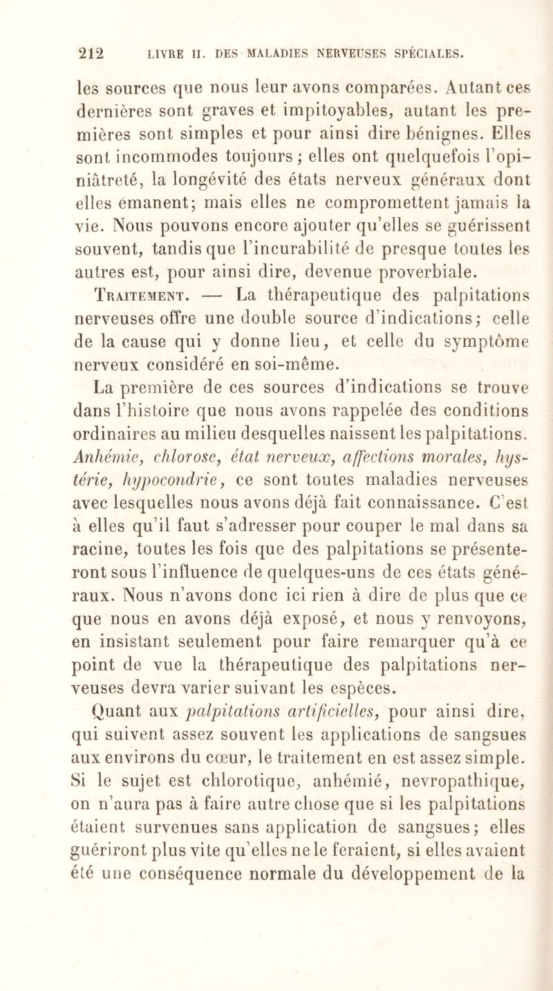 les sources que nous leur avons comparées. Autant ces dernières sont graves et impitoyables, autant les pre¬ mières sont simples et pour ainsi dire bénignes. Elles sont incommodes toujours ; elles ont quelquefois l’opi¬ niâtreté, la longévité des états nerveux généraux dont elles émanent; mais elles ne compromettent jamais la vie. Nous pouvons encore ajouter qu’elles se guérissent souvent, tandis que l’incurabilité de presque toutes les autres est, pour ainsi dire, devenue proverbiale. Traitement. — La thérapeutique des palpitations nerveuses offre une double source d’indications; celle de la cause qui y donne lieu, et celle du symptôme nerveux considéré en soi-même. La première de ces sources d’indications se trouve dans l’histoire que nous avons rappelée des conditions ordinaires au milieu desquelles naissent les palpitations. Anhémie, chlorose, état nerveux, affections morales, hys¬ térie, hypocondrie, ce sont toutes maladies nerveuses avec lesquelles nous avons déjà fait connaissance. C’est à elles qu’il faut s’adresser pour couper le mal dans sa racine, toutes les fois que des palpitations se présente¬ ront sous l’influence de quelques-uns de ces états géné¬ raux. Nous n’avons donc ici rien à dire de plus que ce que nous en avons déjà exposé, et nous y renvoyons, en insistant seulement pour faire remarquer qu’à ce point de vue la thérapeutique des palpitations ner¬ veuses devra varier suivant les espèces. Quant aux palpitations artificielles, pour ainsi dire, qui suivent assez souvent les applications de sangsues aux environs du cœur, le traitement en est assez simple. Si le sujet est chlorotique, anhémié, névropathique, on n’aura pas à faire autre chose que si les palpitations étaient survenues sans application de sangsues; elles guériront plus vite qu elles ne le feraient, si elles avaient été une conséquence normale du développement de la