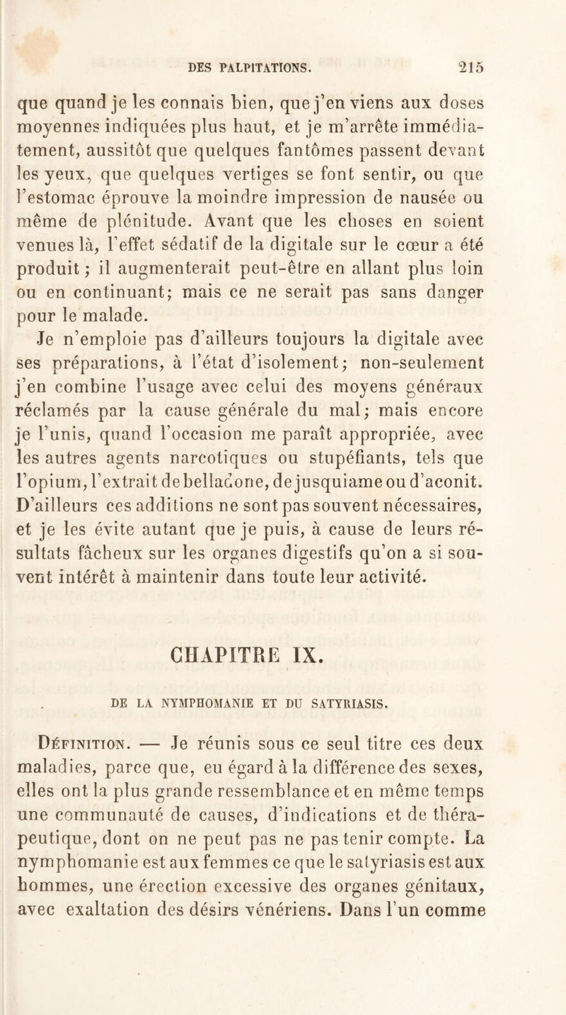 que quand je les connais bien, que j’en viens aux doses moyennes indiquées plus haut, et je m’arrête immédia¬ tement, aussitôt que quelques fantômes passent devant les yeux, que quelques vertiges se font sentir, ou que l’estomac éprouve la moindre impression de nausée ou même de plénitude. Avant que les choses en soient venues là, l’effet sédatif de la digitale sur le cœur a été produit ; il augmenterait peut-être en allant plus loin ou en continuant; mais ce ne serait pas sans danger pour le malade. Je n’emploie pas d’ailleurs toujours la digitale avec ses préparations, à l’état d’isolement ; non-seulement j’en combine l’usage avec celui des moyens généraux réclamés par la cause générale du mal; mais encore je l’unis, quand l’occasion me paraît appropriée, avec les autres agents narcotiques ou stupéfiants, tels que l’opium, l’extrait debelladone, de jusquiameou d’aconit. D’ailleurs ces additions ne sont pas souvent nécessaires, et je les évite autant que je puis, à cause de leurs ré¬ sultats fâcheux sur les organes digestifs qu’on a si sou¬ vent intérêt à maintenir dans toute leur activité. CHAPITRE IX. DE LA NYMPHOMANIE ET DU SATYRIASIS. Définition. — Je réunis sous ce seul titre ces deux maladies, parce que, eu égard à la différence des sexes, elles ont la plus grande ressemblance et en même temps une communauté de causes, d’indications et de théra¬ peutique, dont on ne peut pas ne pas tenir compte. La nymphomanie est aux femmes ce que le satyriasisestaux hommes, une érection excessive des organes génitaux, avec exaltation des désirs vénériens. Dans l’un comme