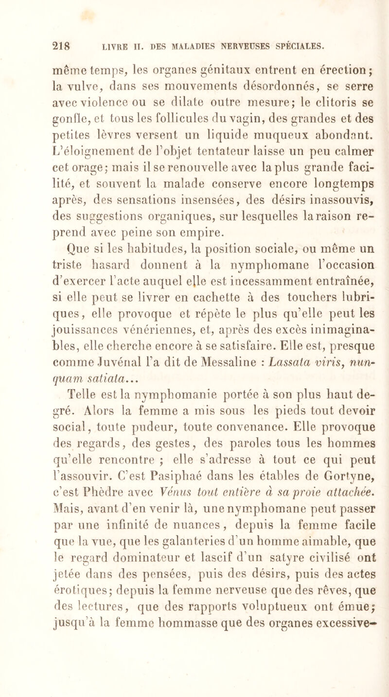 même temps, les organes génitaux entrent en érection; la vulve, dans ses mouvements désordonnés, se serre avec violence ou se dilate outre mesure; le clitoris se gonfle, et tous les follicules du vagin, des grandes et des petites lèvres versent un liquide muqueux abondant. L’éloignement de l’objet tentateur laisse un peu calmer cet orage; mais il se renouvelle avec la plus grande faci¬ lité, et souvent la malade conserve encore longtemps après, des sensations insensées, des désirs inassouvis, des suggestions organiques, sur lesquelles la raison re¬ prend avec peine son empire. Que si les habitudes, la position sociale, ou même un triste hasard donnent à la nymphomane l’occasion d’exercer l acté auquel elle est incessamment entraînée, si elle peut se livrer en cachette à des touchers lubri¬ ques, elle provoque et répète le plus qu’elle peut les jouissances vénériennes, et, après des excès inimagina¬ bles, elle cherche encore à se satisfaire. Elle est, presque comme Juvénal l’a dit de Messaline : Lassata vins, nun- quam satiata... Telle est la nymphomanie portée à son plus haut de¬ gré. Alors la femme a mis sous les pieds tout devoir social, toute pudeur, toute convenance. Elle provoque des regards, des gestes, des paroles tous les hommes qu’elle rencontre ; elle s’adresse à tout ce qui peut l’assouvir. C’est Pasiphaé dans les étables de Gortyne, c’est Phèdre avec Vénus tout entière à sa proie attachée. Mais, avant d’en venir là, une nymphomane peut passer par une infinité de nuances, depuis la femme facile que la vue, que les galanteries d’un homme aimable, que le regard dominateur et lascif d’un satyre civilisé ont jetée dans des pensées, puis des désirs, puis des actes érotiques; depuis la femme nerveuse que des rêves, que des lectures, que des rapports voluptueux ont émue; jusqu’à la femme hommasse que des organes excessive-