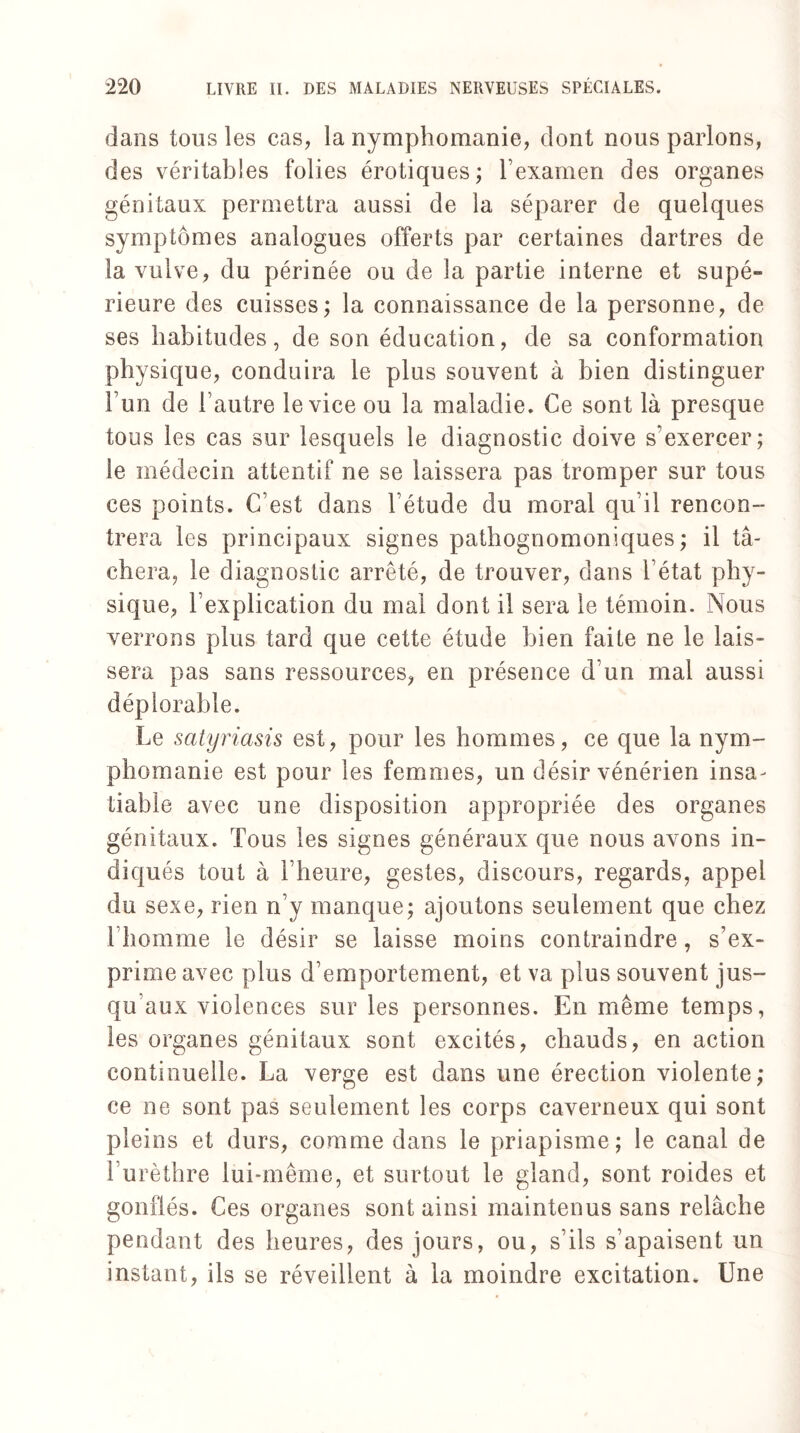 dans tous les cas, la nymphomanie, dont nous parlons, des véritables folies érotiques; l’examen des organes génitaux permettra aussi de la séparer de quelques symptômes analogues offerts par certaines dartres de la vulve, du périnée ou de la partie interne et supé¬ rieure des cuisses; la connaissance de la personne, de ses habitudes, de son éducation, de sa conformation physique, conduira le plus souvent à bien distinguer 1 un de l’autre le vice ou la maladie. Ce sont là presque tous les cas sur lesquels le diagnostic doive s’exercer; le médecin attentif ne se laissera pas tromper sur tous ces points. C’est dans l’étude du moral qu’il rencon¬ trera les principaux signes pathognomoniques; il tâ¬ chera, le diagnostic arrêté, de trouver, dans l’état phy¬ sique, l’explication du mal dont il sera le témoin. Nous verrons plus tard que cette étude bien faite ne le lais¬ sera pas sans ressources, en présence d’un mal aussi déplorable. Le satyriasis est, pour les hommes, ce que la nym¬ phomanie est pour les femmes, un désir vénérien insa¬ tiable avec une disposition appropriée des organes génitaux. Tous les signes généraux que nous avons in¬ diqués tout à l’heure, gestes, discours, regards, appel du sexe, rien n’y manque; ajoutons seulement que chez 1 homme le désir se laisse moins contraindre , s’ex¬ prime avec plus d’emportement, et va plus souvent jus¬ qu aux violences sur les personnes. En même temps, les organes génitaux sont excités, chauds, en action continuelle. La verge est dans une érection violente; ce ne sont pas seulement les corps caverneux qui sont pleins et durs, comme dans le priapisme; le canal de 1 urèthre lui-même, et surtout le gland, sont roides et gonflés. Ces organes sont ainsi maintenus sans relâche pendant des heures, des jours, ou, s’ils s’apaisent un instant, ils se réveillent à la moindre excitation. Une