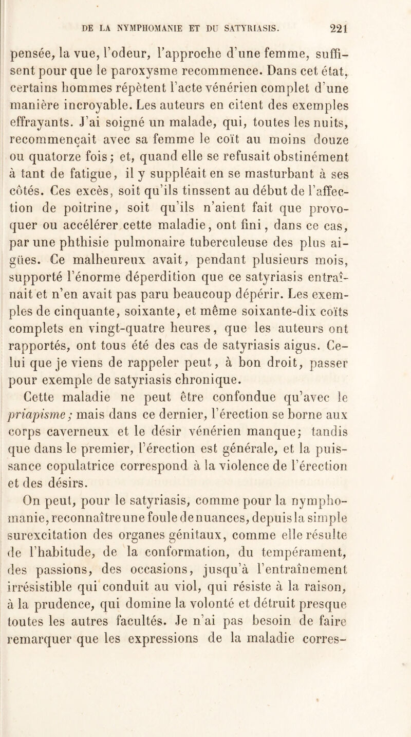 pensée, la vue, l’odeur, rapproche d’une femme, suffi¬ sent pour que le paroxysme recommence. Dans cet état, certains hommes répètent l’acte vénérien complet d’une manière incroyable. Les auteurs en citent des exemples effrayants. J’ai soigné un malade, qui, toutes les nuits, recommençait avec sa femme le coït au moins douze O ou quatorze fois ; et, quand elle se refusait obstinément à tant de fatigue, il y suppléait en se masturbant à ses côtés. Ces excès, soit qu’ils tinssent au début de l’affec¬ tion de poitrine, soit qu’ils n’aient fait que provo¬ quer ou accélérer cette maladie, ont fini, dans ce cas, par une phthisie pulmonaire tuberculeuse des plus ai¬ gues. Ce malheureux avait, pendant plusieurs mois, supporté l’énorme déperdition que ce satyriasis entraî¬ nait et n’en avait pas paru beaucoup dépérir. Les exem¬ ples de cinquante, soixante, et même soixante-dix coïts complets en vingt-quatre heures, que les auteurs ont rapportés, ont tous été des cas de satyriasis aigus. Ce¬ lui que je viens de rappeler peut, à bon droit, passer pour exemple de satyriasis chronique. Cette maladie ne peut être confondue qu’avec le priapisme ; mais dans ce dernier, l’érection se borne aux corps caverneux et le désir vénérien manque; tandis que dans le premier, l’érection est générale, et la puis¬ sance copulatrice correspond à la violence de l’érection et des désirs. On peut, pour le satyriasis, comme pour la nympho¬ manie, reconnaîtreune foule de nuances, depuis la simple surexcitation des organes génitaux, comme elle résulte de l’habitude, de la conformation, du tempérament, des passions, des occasions, jusqu’à l’entraînement irrésistible qui conduit au viol, qui résiste à la raison, à la prudence, qui domine la volonté et détruit presque toutes les autres facultés. Je n’ai pas besoin de faire remarquer que les expressions de la maladie corres-