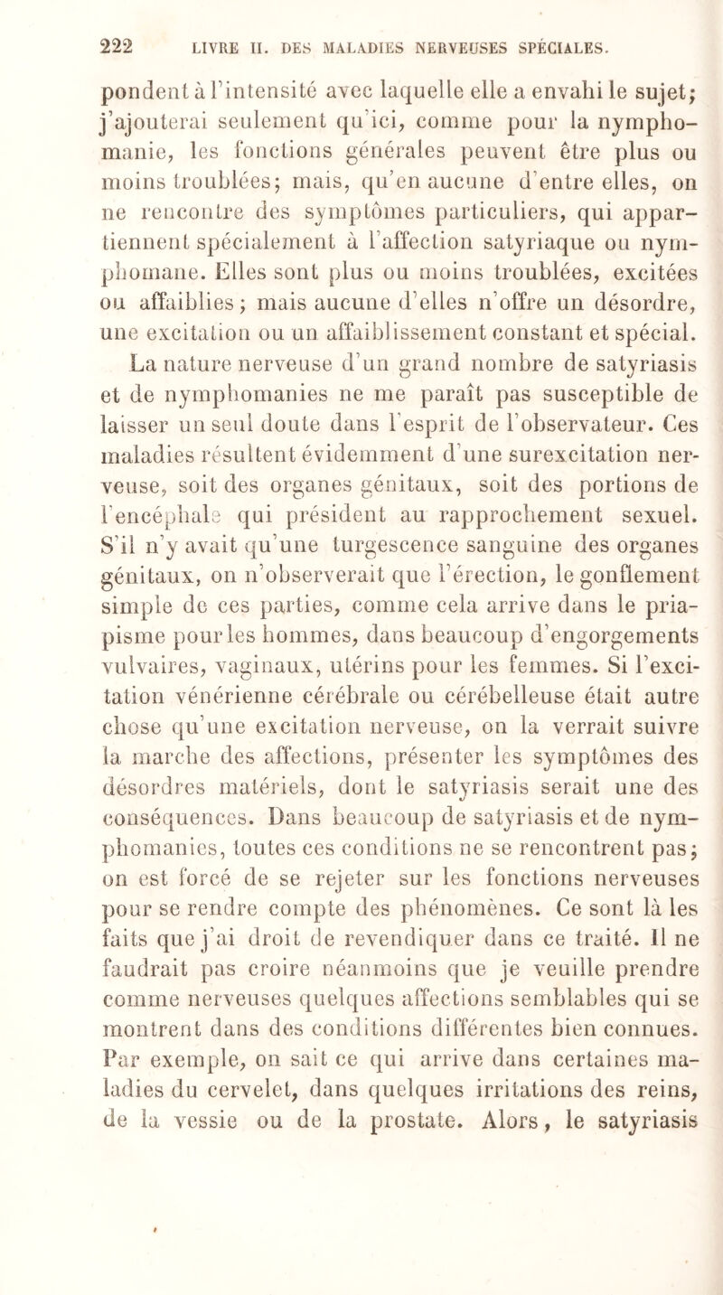 pondent à l’intensité avec laquelle elle a envahi le sujet; j’ajouterai seulement qu ici, comme pour la nympho¬ manie, les fonctions générales peuvent être plus ou moins troublées; mais, qu’en aucune d’entre elles, on ne rencontre des symptômes particuliers, qui appar¬ tiennent spécialement à l’affection satyriaque ou nym¬ phomane. Elles sont plus ou moins troublées, excitées ou affaiblies; mais aucune d’elles n’offre un désordre, une excitation ou un affaiblissement constant et spécial. La nature nerveuse d’un grand nombre de satyriasis et de nymphomanies ne me paraît pas susceptible de laisser un seul doute dans l'esprit de l’observateur. Ces maladies résultent évidemment d’une surexcitation ner¬ veuse, soit des organes génitaux, soit des portions de F encéphale qui président au rapprochement sexuel. S’il n’y avait qu’une turgescence sanguine des organes génitaux, on n’observerait que l’érection, le gonflement simple de ces parties, comme cela arrive dans le pria¬ pisme pour les hommes, dans beaucoup d’engorgements vulvaires, vaginaux, utérins pour les femmes. Si l’exci¬ tation vénérienne cérébrale ou cérébelleuse était autre chose qu’une excitation nerveuse, on la verrait suivre la marche des affections, présenter les symptômes des désordres matériels, dont le satyriasis serait une des conséquences. Dans beaucoup de satyriasis et de nym¬ phomanies, toutes ces conditions ne se rencontrent pas; on est forcé de se rejeter sur les fonctions nerveuses pour se rendre compte des phénomènes. Ce sont là les faits que j’ai droit de revendiquer dans ce traité. 11 ne faudrait pas croire néanmoins que je veuille prendre comme nerveuses quelques affections semblables qui se montrent dans des conditions différentes bien connues. Far exemple, on sait ce qui arrive dans certaines ma¬ ladies du cervelet, dans quelques irritations des reins, de la vessie ou de la prostate. Alors, le satyriasis