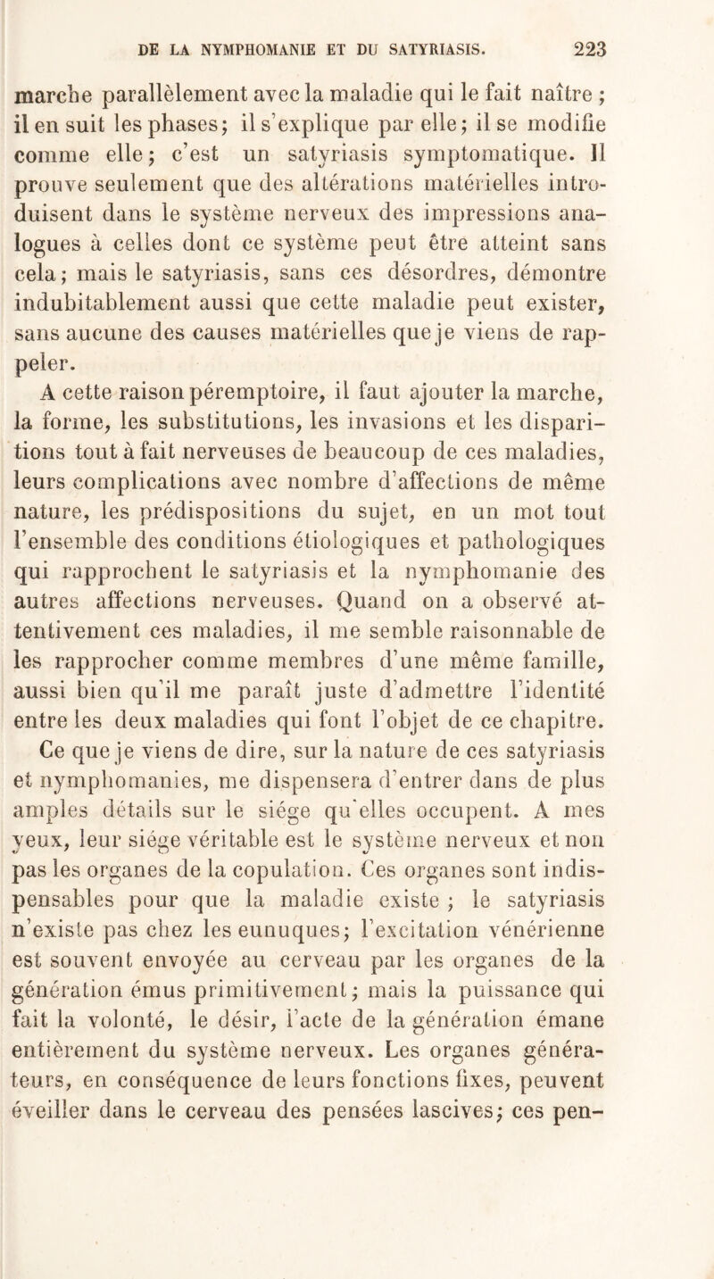 marche parallèlement avec la maladie qui le fait naître ; il en suit les phases; il s’explique par elle; il se modifie comme elle ; c’est un satyriasis symptomatique. 11 prouve seulement que des altérations matérielles intro¬ duisent dans le système nerveux des impressions ana¬ logues à celles dont ce système peut être atteint sans cela; mais le satyriasis, sans ces désordres, démontre indubitablement aussi que cette maladie peut exister, sans aucune des causes matérielles que je viens de rap¬ peler. À cette raison péremptoire, il faut ajouter la marche, la forme, les substitutions, les invasions et les dispari¬ tions tout à fait nerveuses de beaucoup de ces maladies, leurs complications avec nombre d’affections de même nature, les prédispositions du sujet, en un mot tout l’ensemble des conditions étiologiques et pathologiques qui rapprochent le satyriasis et la nymphomanie des autres affections nerveuses. Quand on a observé at¬ tentivement ces maladies, il me semble raisonnable de les rapprocher comme membres d’une même famille, aussi bien qu’il me paraît juste d’admettre l’identité entre les deux maladies qui font l’objet de ce chapitre. Ce que je viens de dire, sur la nature de ces satyriasis et nymphomanies, me dispensera d’entrer dans de plus amples détails sur le siège qu'elles occupent. A mes yeux, leur siège véritable est le système nerveux et non pas les organes de la copulation. Ces organes sont indis¬ pensables pour que la maladie existe ; le satyriasis n’existe pas chez les eunuques; l’excitation vénérienne est souvent envoyée au cerveau par les organes de la génération émus primitivement; mais la puissance qui fait la volonté, le désir, i’acte de la génération émane entièrement du système nerveux. Les organes généra¬ teurs, en conséquence de leurs fonctions fixes, peuvent éveiller dans le cerveau des pensées lascives; ces pen-