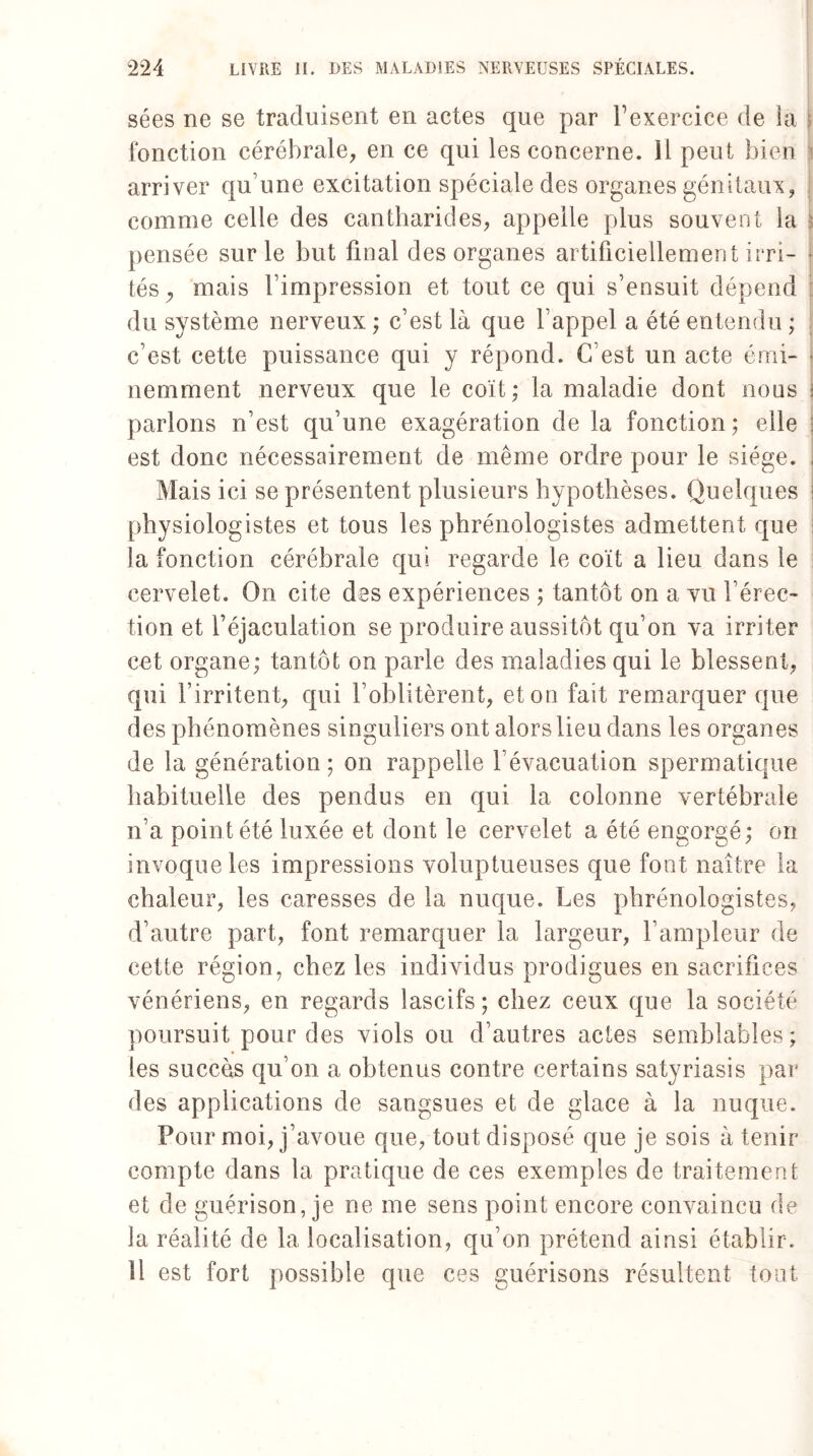 sées ne se traduisent en actes que par fexercice de la fonction cérébrale, en ce qui les concerne. 11 peut bien arriver qu’une excitation spéciale des organes génitaux, comme celle des cantharides, appelle plus souvent la s pensée sur le but final des organes artificiellement irri- * tés, mais l’impression et tout ce qui s’ensuit dépend du système nerveux ; c’est là que l’appel a été entendu ; c’est cette puissance qui y répond. C’est un acte émi¬ nemment nerveux que le coït; la maladie dont nous i parlons n’est qu’une exagération de la fonction; elle ; est donc nécessairement de même ordre pour le siège. , Mais ici se présentent plusieurs hypothèses. Quelques i physiologistes et tous les phrénologistes admettent que i la fonction cérébrale qui regarde le coït a lieu dans le cervelet. On cite des expériences ; tantôt on a vu l’érec¬ tion et l’éjaculation se produire aussitôt qu’on va irriter cet organe; tantôt on parle des maladies qui le blessent, qui l’irritent, qui l’oblitèrent, et on fait remarquer que des phénomènes singuliers ont alors lieu dans les organes de la génération; on rappelle l’évacuation spermatique habituelle des pendus en qui la colonne vertébrale n’a point été luxée et dont le cervelet a été engorgé; on invoque les impressions voluptueuses que font naître la chaleur, les caresses de la nuque. Les phrénologistes, d’autre part, font remarquer la largeur, l’ampleur de cette région, chez les individus prodigues en sacrifices vénériens, en regards lascifs; chez ceux que la société poursuit pour des viols ou d’autres actes semblables; les succès qu’on a obtenus contre certains satyriasis par des applications de sangsues et de glace à la nuque. Pour moi, j’avoue que, tout disposé que je sois à tenir compte dans la pratique de ces exemples de traitement et de guérison, je ne me sens point encore convaincu de la réalité de la localisation, qu’on prétend ainsi établir. 11 est fort possible que ces guérisons résultent tout