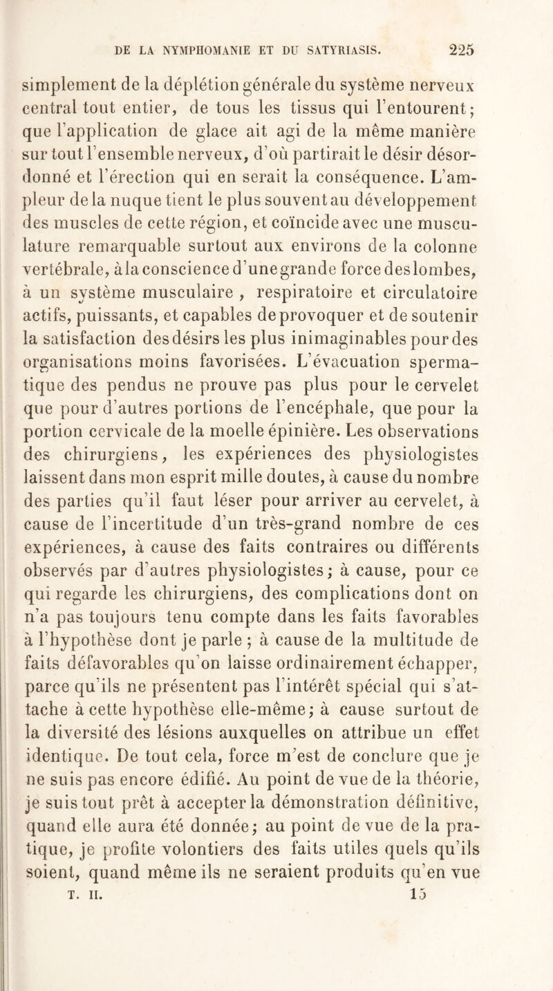 simplement de la déplétion générale du système nerveux central tout entier, de tous les tissus qui l’entourent; que l’application de glace ait agi de la même manière sur tout l’ensemble nerveux, d’où partirait le désir désor¬ donné et l’érection qui en serait la conséquence. L’am¬ pleur de la nuque tient le plus souvent au développement des muscles de cette région, et coïncide avec une muscu¬ lature remarquable surtout aux environs de la colonne vertébrale, àla conscience d’unegrande force deslombes, à un système musculaire , respiratoire et circulatoire actifs, puissants, et capables de provoquer et de soutenir la satisfaction des désirs les plus inimaginables pour des organisations moins favorisées. L’évacuation sperma¬ tique des pendus ne prouve pas plus pour le cervelet que pour d’autres portions de l’encéphale, que pour la portion cervicale de la moelle épinière. Les observations des chirurgiens, les expériences des physiologistes laissent dans mon esprit mille doutes, à cause du nombre des parties qu’il faut léser pour arriver au cervelet, à cause de l’incertitude d’un très-grand nombre de ces expériences, à cause des faits contraires ou différents observés par d’autres physiologistes; à cause, pour ce qui regarde les chirurgiens, des complications dont on n’a pas toujours tenu compte dans les faits favorables à l’hypothèse dont je parle ; à cause de la multitude de faits défavorables qu’on laisse ordinairement échapper, parce qu’ils ne présentent pas l’intérêt spécial qui s’at¬ tache à cette hypothèse elle-même; à cause surtout de la diversité des lésions auxquelles on attribue un effet identique. De tout cela, force m’est de conclure que je ne suis pas encore édifié. Au point de vue de la théorie, je suis tout prêt à accepter la démonstration définitive, quand elle aura été donnée; au point de vue de la pra¬ tique, je profite volontiers des faits utiles quels qu’ils soient, quand même ils ne seraient produits qu’en vue T. II. 15