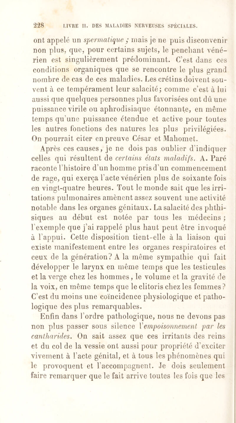 ont appelé un spermatique / mais je ne puis disconvenir non plus, que, pour certains sujets, le penchant véné¬ rien est singulièrement prédominant. C’est dans ces conditions organiques que se rencontre le plus grand nombre de cas de ces maladies. Les crétins doivent sou¬ vent à ce tempérament leur salacité; comme c’est à lui aussi que quelques personnes plus favorisées ont dû une puissance virile ou aphrodisiaque étonnante, en même temps qu’une puissance étendue et active pour toutes les autres fonctions des natures les plus privilégiées. On pourrait citer en preuve César et Mahomet. Après ces causes, je ne dois pas oublier d’indiquer celles qui résultent de certains états maladifs. A. Paré raconte l’histoire d’un homme pris d’un commencement de rage, qui exerça l’acte vénérien plus de soixante fois en vingt-quatre heures. Tout le monde sait que les irri¬ tations pulmonaires amènent assez souvent une activité notable dans les organes génitaux. Lasalacité des phthi¬ siques au début est notée par tous les médecins ; l’exemple que j’ai rappelé plus haut peut être invoqué à l’appui. Cette disposition tient-elle à la liaison qui existe manifestement entre les organes respiratoires et ceux de la génération? A la même sympathie qui fait développer le larynx en même temps que les testicules et la verge chez les hommes, le volume et la gravité de la voix, en même temps que le clitoris chez les femmes ? C’est du moins une coïncidence physiologique et patho¬ logique des plus remarquables. Enfin dans l’ordre pathologique, nous ne devons pas non plus passer sous silence Y empoisonnement par les cantharides. On sait assez que ces irritants des reins et du col de la vessie ont aussi pour propriété d’exciter vivement à l’acte génital, et à tous les phénomènes qui le provoquent et l’accompagnent. Je dois seulement faire remarquer que le fait arrive toutes les fois que les