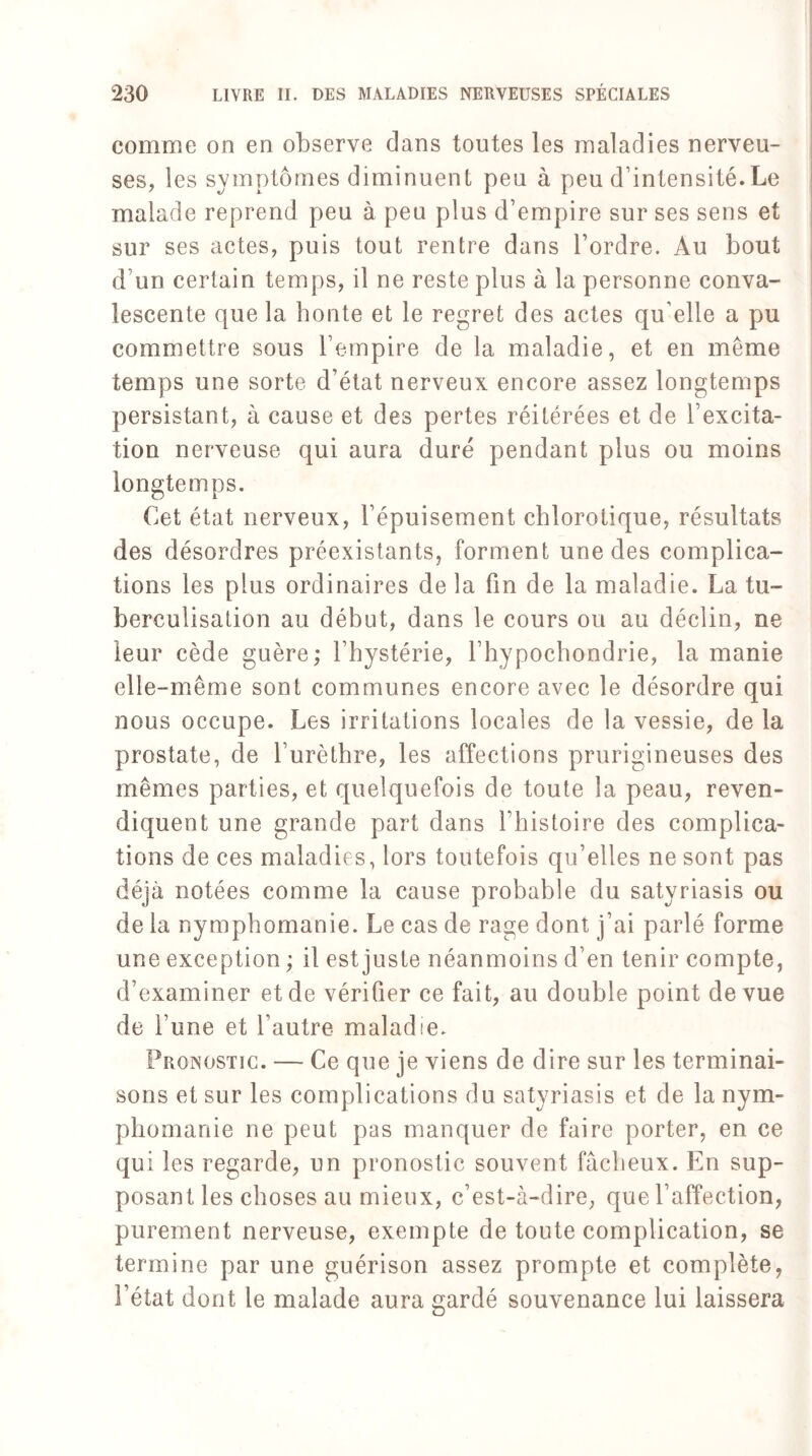 comme on en observe dans toutes les maladies nerveu¬ ses, les symptômes diminuent peu à peu d’intensité.Le malade reprend peu à peu plus d’empire sur ses sens et sur ses actes, puis tout rentre dans l’ordre. Au bout d’un certain temps, il ne reste plus à la personne conva¬ lescente que la honte et le regret des actes qu’elle a pu commettre sous l’empire de la maladie, et en meme temps une sorte d’état nerveux encore assez longtemps persistant, à cause et des pertes réitérées et de l’excita¬ tion nerveuse qui aura duré pendant plus ou moins longtemps. Cet état nerveux, l’épuisement chlorotique, résultats des désordres préexistants, forment une des complica¬ tions les plus ordinaires de la fin de la maladie. La tu¬ berculisation au début, dans le cours ou au déclin, ne leur cède guère; l’hystérie, l’hypochondrie, la manie elle-même sont communes encore avec le désordre qui nous occupe. Les irritations locales de la vessie, de la prostate, de l’urèthre, les affections prurigineuses des mêmes parties, et quelquefois de toute la peau, reven¬ diquent une grande part dans l’histoire des complica¬ tions de ces maladies, lors toutefois qu’elles ne sont pas déjà notées comme la cause probable du satyriasis ou de la nymphomanie. Le cas de rage dont j’ai parlé forme une exception ; il est juste néanmoins d’en tenir compte, d’examiner et de vérifier ce fait, au double point de vue de l’une et l’autre maladie. Pronostic. — Ce que je viens de dire sur les terminai¬ sons et sur les complications du satyriasis et de la nym¬ phomanie ne peut pas manquer de faire porter, en ce qui les regarde, un pronostic souvent fâcheux. En sup¬ posant les choses au mieux, c’est-à-dire, que l’affection, purement nerveuse, exempte de toute complication, se termine par une guérison assez prompte et complète, l’état dont le malade aura gardé souvenance lui laissera