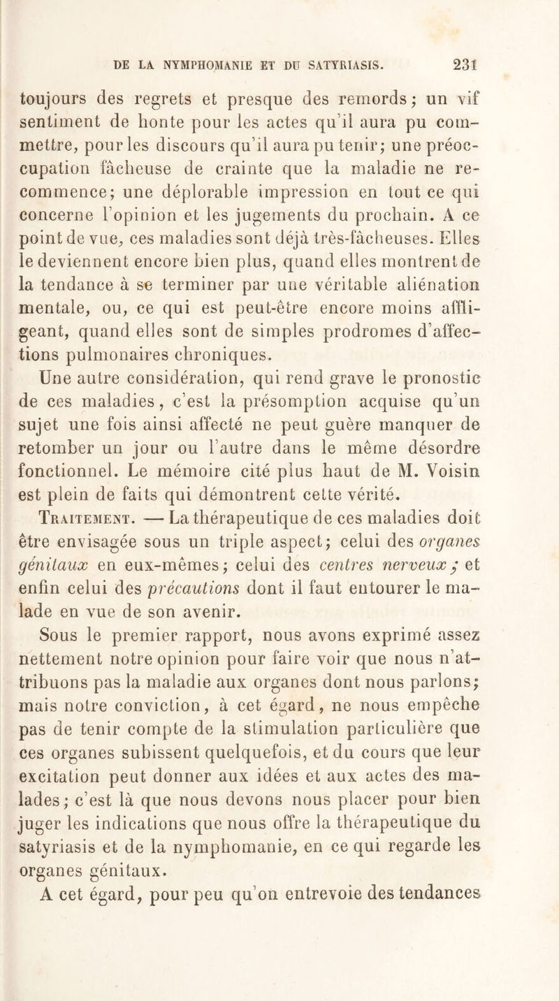 toujours des regrets et presque des remords ; un vif sentiment de lionte pour les actes qu’il aura pu com¬ mettre, pour les discours qu’il aura pu tenir; une préoc¬ cupation fâcheuse de crainte que la maladie ne re¬ commence; une déplorable impression en tout ce qui concerne l’opinion et les jugements du prochain. A ce point de vue, ces maladies sont déjà très-fâcheuses. Elles le deviennent encore bien plus, quand elles montrent de la tendance à se terminer par une véritable aliénation mentale, ou, ce qui est peut-être encore moins affli¬ geant, quand elles sont de simples prodromes d’affec¬ tions pulmonaires chroniques. Une autre considération, qui rend grave le pronostic de ces maladies, c’est la présomption acquise qu’un sujet une fois ainsi affecté ne peut guère manquer de retomber un jour ou l’autre dans le même désordre fonctionnel. Le mémoire cité plus haut de M. Voisin est plein de faits qui démontrent cette vérité. Tr ahement. — La thérapeutique de ces maladies doit être envisagée sous un triple aspect; celui des organes génitaux en eux-mêmes; celui des centres nerveux g si enfin celui des précautions dont il faut entourer le ma¬ lade en vue de son avenir. Sous le premier rapport, nous avons exprimé assez nettement notre opinion pour faire voir que nous n’at¬ tribuons pas la maladie aux organes dont nous parlons; mais notre conviction, à cet égard, ne nous empêche pas de tenir compte de la stimulation particulière que ces organes subissent quelquefois, et du cours que leur excitation peut donner aux idées et aux actes des ma¬ lades; c’est là que nous devons nous placer pour bien juger les indications que nous offre la thérapeutique du satyriasis et de la nymphomanie, en ce qui regarde les organes génitaux. A cet égard, pour peu qu’on entrevoie des tendances