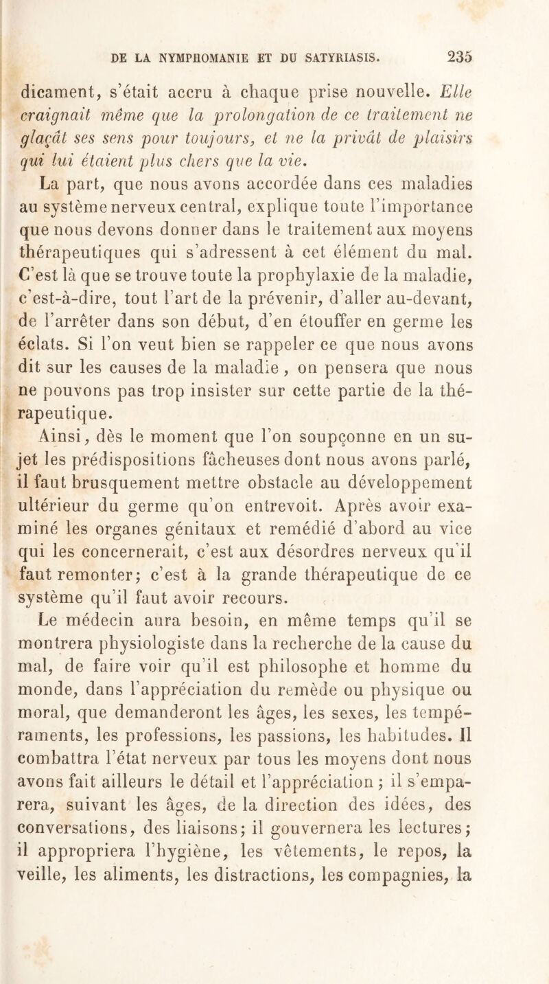 dicament, s’était accru à chaque prise nouvelle. Elle craignait même que la prolongation de ce traitement ne glaçât ses sens pour toujours, et ne la privât de plaisirs qui lui étaient plus chers que la vie. La part, que nous avons accordée dans ces maladies au système nerveux central, explique toute l’importance que nous devons donner dans le traitement aux moyens thérapeutiques qui s’adressent à cet élément du mal. C’est là que se trouve toute la prophylaxie de la maladie, c'est-à-dire, tout Fart de la prévenir, d’aller au-devant, de l’arrêter dans son début, d’en étouffer en germe les éclats. Si l’on veut bien se rappeler ce que nous avons dit sur les causes de la maladie , on pensera que nous ne pouvons pas trop insister sur cette partie de la thé¬ rapeutique. Ainsi, dès le moment que l’on soupçonne en un su¬ jet les prédispositions fâcheuses dont nous avons parlé, il faut brusquement mettre obstacle au développement ultérieur du germe qu’on entrevoit. Après avoir exa¬ miné les organes génitaux et remédié d’abord au vice qui les concernerait, c’est aux désordres nerveux qu’il faut remonter ; c’est à la grande thérapeutique de ce système qu’il faut avoir recours. Le médecin aura besoin, en même temps qu’il se montrera physiologiste dans la recherche de la cause du mal, de faire voir qu’il est philosophe et homme du monde, dans l’appréciation du remède ou physique ou moral, que demanderont les âges, les sexes, les tempé¬ raments, les professions, les passions, les habitudes. Il combattra l’état nerveux par tous les moyens dont nous avons fait ailleurs le détail et l’appréciation ; il s’empa¬ rera, suivant les âges, de la direction des idées, des conversations, des liaisons; il gouvernera les lectures; il appropriera l’hygiène, les vêtements, le repos, la veille, les aliments, les distractions, les compagnies, la