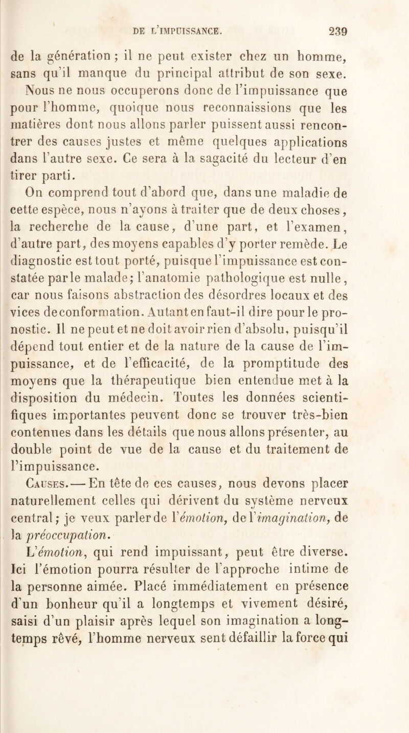 de la génération ; il ne peut exister chez un homme, sans qu’il manque du principal attribut de son sexe. Nous ne nous occuperons donc de l’impuissance que pour l’homme, quoique nous reconnaissions que les matières dont nous allons parler puissent aussi rencon¬ trer des causes justes et même quelques applications dans l’autre sexe. Ce sera à la sagacité du lecteur d’en tirer parti. On comprend tout d’abord que, dans une maladie de cette espèce, nous n’ayons à traiter que de deux choses, la recherche de la cause, d’une part, et l’examen, d’autre part, des moyens capables d’y porter remède. Le diagnostic est tout porté, puisque l’impuissance est con¬ statée parle malade; l’anatomie pathologique est nulle, car nous faisons abstraction des désordres locaux et des vices deconformation. Autanten faut-il dire pour le pro¬ nostic. Il ne peut et ne doit avoir rien d’absolu, puisqu’il dépend tout entier et de la nature de la cause de l’im¬ puissance, et de l’efficacité, de la promptitude des moyens que la thérapeutique bien entendue met à la disposition du médecin. Toutes les données scienti¬ fiques importantes peuvent donc se trouver très-bien contenues dans les détails que nous allons présenter, au double point de vue de la cause et du traitement de l’impuissance. Causes.'—En tête de ces causes, nous devons placer naturellement celles qui dérivent du système nerveux central; je veux parler de Y émotion, de Y imagination, de la préoccupation. L’émotion, qui rend impuissant, peut être diverse. Ici l’émotion pourra résulter de l'approche intime de la personne aimée. Placé immédiatement en présence d’un bonheur qu’il a longtemps et vivement désiré, saisi d’un plaisir après lequel son imagination a long¬ temps rêvé, l’homme nerveux sent défaillir la force qui