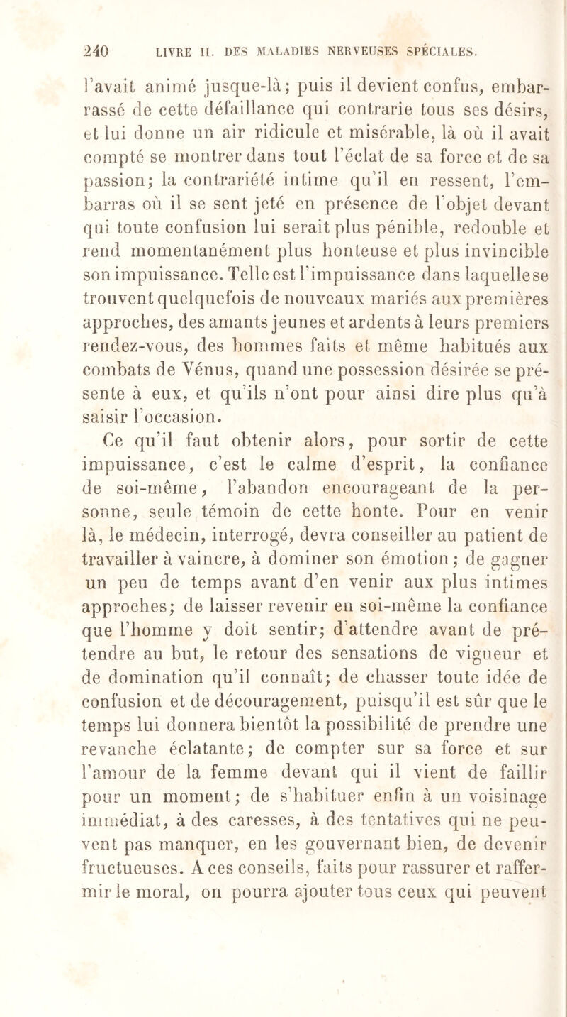 l’avait animé jusque-là; puis il devient confus, embar¬ rassé de cette défaillance qui contrarie tous ses désirs, et lui donne un air ridicule et misérable, là où il avait compté se montrer dans tout l’éclat de sa force et de sa passion; la contrariété intime qu’il en ressent, rem¬ barras où il se sent jeté en présence de 1 objet devant qui toute confusion lui serait plus pénible, redouble et rend momentanément plus honteuse et plus invincible son impuissance. Telle est l’impuissance dans laquelle se trouvent quelquefois de nouveaux mariés aux premières approches, des amants jeunes et ardents à leurs premiers rendez-vous, des hommes faits et même habitués aux combats de Vénus, quand une possession désirée se pré¬ sente à eux, et qu’ils n’ont pour ainsi dire plus qu’à saisir l’occasion. Ce qu’il faut obtenir alors, pour sortir de cette impuissance, c’est le calme d’esprit, la confiance de soi-même, l’abandon encourageant de la per¬ sonne, seule témoin de cette honte. Pour en venir là, le médecin, interrogé, devra conseiller au patient de travailler à vaincre, à dominer son émotion; de gagner un peu de temps avant d’en venir aux plus intimes approches; de laisser revenir en soi-même la confiance que l’homme y doit sentir; d’attendre avant de pré¬ tendre au but, le retour des sensations de vigueur et de domination qu’il connaît; de chasser toute idée de confusion et de découragement, puisqu’il est sûr que le temps lui donnera bientôt la possibilité de prendre une revanche éclatante ; de compter sur sa force et sur l’amour de la femme devant qui il vient de faillir pour un moment ; de s’habituer enfin à un voisinage immédiat, à des caresses, à des tentatives qui ne peu¬ vent pas manquer, en les gouvernant bien, de devenir fructueuses. Aces conseils, faits pour rassurer et raffer¬ mir le moral, on pourra ajouter tous ceux qui peuvent