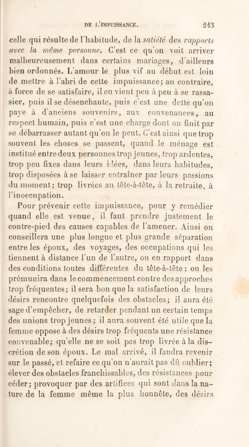 celle qui résulte de l’habitude, de la satiété des rapports avec la même personne. C’est ce qu’on voit arriver malheureusement dans certains mariages, d’ailleurs bien ordonnés. L’amour le plus vif au début est loin de mettre à l’abri de cette impuissance; au contraire, à force de se satisfaire, il en vient peu à peu à se rassa¬ sier, puis il se désenchante, puis c’est une dette qu’on paye à d’anciens souvenirs, aux convenances, au respect humain, puis c’est une charge dont on finit par se débarrasser autant qu’on le peut. C’est ainsi que trop souvent les choses se passent, quand le ménage est institué entre deux personnes trop jeunes, trop ardentes, trop peu fixes dans leurs idées, dans leurs habitudes, trop disposées à se laisser entraîner par leurs passions du moment; trop livrées au tête-à-tête, à la retraite, à l’inoccupation. Four prévenir cette impuissance, pour y remédier quand elle est venue, il faut prendre justement le contre-pied des causes capables de l’amener. Ainsi on conseillera une plus longue et plus grande séparation entre les époux, des voyages, des occupations qui les tiennent à distance l’un de l’autre, ou en rapport dans des conditions toutes différentes du tête-à-tête ; on les prémunira dans le commencement contre des approches trop fréquentes; il sera bon que la satisfaction de leurs désirs rencontre quelquefois des obstacles; il aura été sage d’empêcher, de retarder pendant un certain temps des unions trop jeunes ; il aura souvent été utile que la femme oppose à des désirs trop fréquents une résistance convenable; qu’elle ne se soit pas trop livrée à la dis¬ crétion de son époux. Le mal arrivé, il faudra revenir sur le passé, et refaire ce qu'on n’aurait pas dû oublier; élever des obstacles franchissables, des résistances pour céder; provoquer par des artifices qui sont dans la na¬ ture de la femme même la plus honnête, des désirs