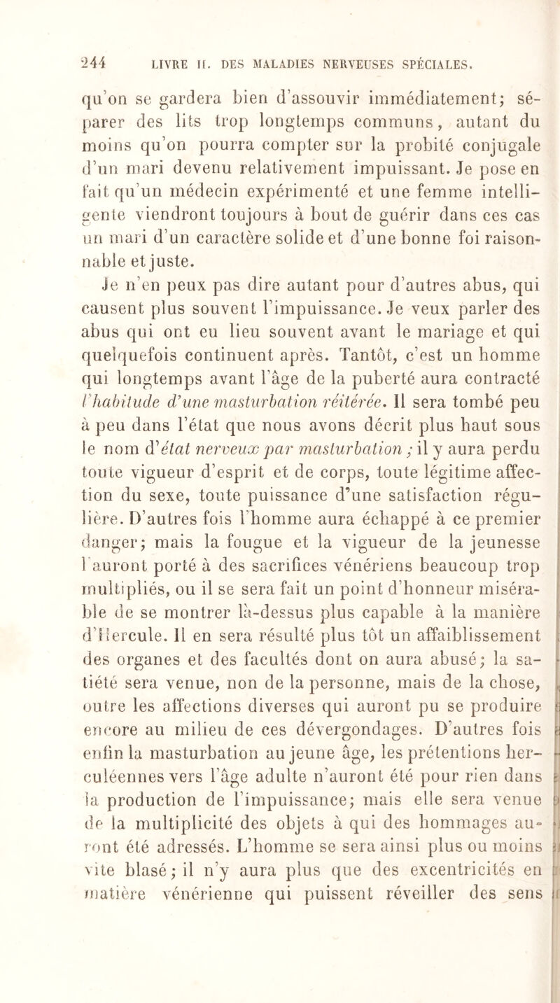 qu’on se gardera bien d’assouvir immédiatement; sé¬ parer des lits trop longtemps communs, autant du moins qu’on pourra compter sur la probité conjugale d’un mari devenu relativement impuissant. Je pose en fait qu’un médecin expérimenté et une femme intelli¬ gente viendront toujours à bout de guérir dans ces cas un mari d’un caractère solide et d’une bonne foi raison¬ nable et juste. Je n’en peux pas dire autant pour d’autres abus, qui causent plus souvent l’impuissance. Je veux parler des abus qui ont eu lieu souvent avant le mariage et qui quelquefois continuent après. Tantôt, c’est un homme qui longtemps avant l’âge de la puberté aura contracté l habitude d’une masturbation réitérée. 11 sera tombé peu à peu dans l’état que nous avons décrit plus haut sous le nom à'1 état nerveux par masturbation ; il y aura perdu toute vigueur d’esprit et de corps, toute légitime affec¬ tion du sexe, toute puissance d’une satisfaction régu¬ lière. D’autres fois l'homme aura échappé à ce premier danger; mais la fougue et la vigueur de la jeunesse 1 auront porté à des sacrifices vénériens beaucoup trop multipliés, ou il se sera fait un point d’honneur miséra¬ ble de se montrer lâ-dessus plus capable à la manière d'Iiercule. Il en sera résulté plus tôt un affaiblissement des organes et des facultés dont on aura abusé; la sa¬ tiété sera venue, non de la personne, mais de la chose, outre les affections diverses qui auront pu se produire encore au milieu de ces dévergondages. D’autres fois enfin la masturbation au jeune âge, les prétentions her¬ culéennes vers l’âge adulte n’auront été pour rien dans la production de l’impuissance; mais elle sera venue de la multiplicité des objets à qui des hommages au° ront été adressés. L’homme se sera ainsi plus ou moins vite blasé ; il n’y aura plus que des excentricités en matière vénérienne qui puissent réveiller des sens