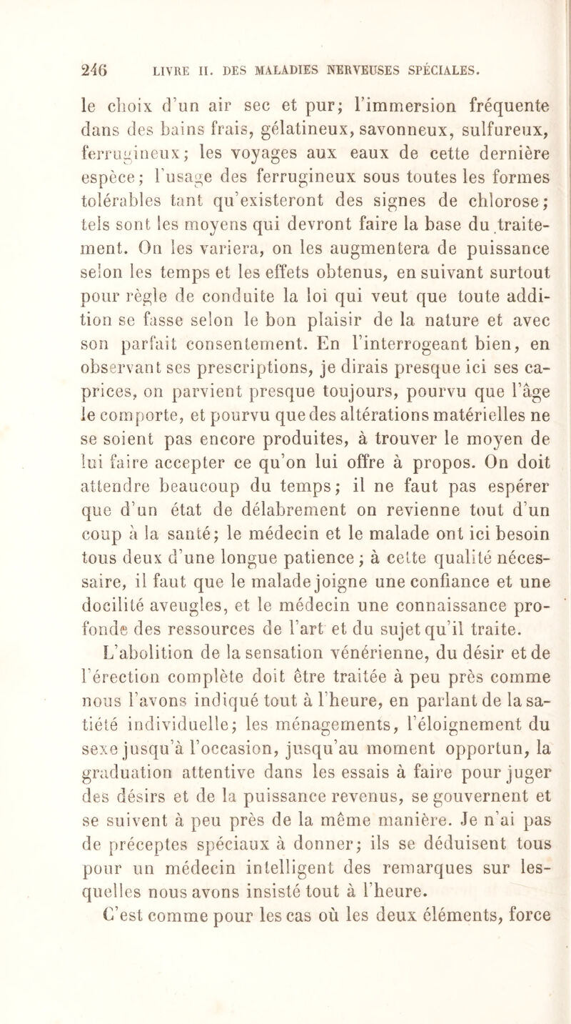 le choix d’un air sec et pur; l’immersion fréquente dans des bains frais, gélatineux, savonneux, sulfureux, ferrugineux; les voyages aux eaux de cette dernière espèce; l’usage des ferrugineux sous toutes les formes tolérables tant qu’existeront des signes de chlorose; tels sont les moyens qui devront faire la base du traite¬ ment. On les variera, on les augmentera de puissance selon les temps et les effets obtenus, ensuivant surtout pour règle de conduite la loi qui veut que toute addi¬ tion se fasse selon le bon plaisir de la nature et avec son parfait consentement. En l’interrogeant bien, en observant ses prescriptions, je dirais presque ici ses ca¬ prices, on parvient presque toujours, pourvu que l’âge le comporte, et pourvu que des altérations matérielles ne se soient pas encore produites, à trouver le moyen de lui faire accepter ce qu’on lui offre à propos. On doit attendre beaucoup du temps; il ne faut pas espérer que d’un état de délabrement on revienne tout d’un coup â la santé; le médecin et le malade ont ici besoin tous deux d’une longue patience ; à cette qualité néces¬ saire, il faut que le malade joigne une confiance et une docilité aveugles, et le médecin une connaissance pro¬ fonde des ressources de l’art et du sujet qu’il traite. L’abolition de la sensation vénérienne, du désir et de réfection complète doit être traitée à peu près comme nous l’avons indiqué tout à l’heure, en parlant de la sa¬ tiété individuelle; les ménagements, l’éloignement du sexe jusqu’à l’occasion, jusqu’au moment opportun, la graduation attentive dans les essais à faire pour juger des désirs et de la puissance revenus, se gouvernent et se suivent à peu près de la même manière. Je n’ai pas de préceptes spéciaux à donner; ils se déduisent tous pour un médecin intelligent des remarques sur les¬ quelles nous avons insisté tout à l’heure. C’est comme pour les cas où les deux éléments, force