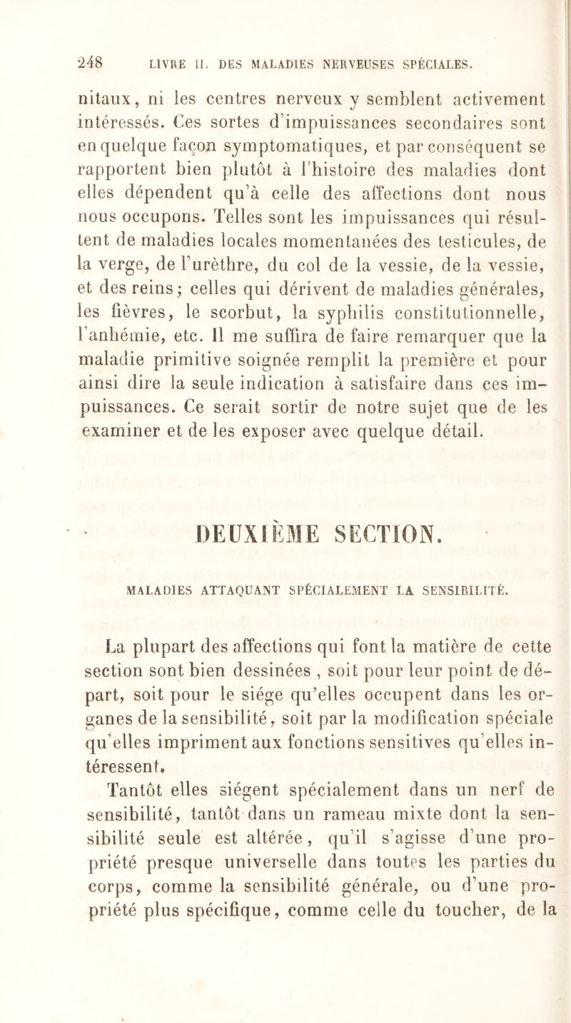 nitaux, ni les centres nerveux y semblent activement intéressés. Ces sortes d’impuissances secondaires sont en quelque façon symptomatiques, et par conséquent se rapportent bien plutôt à 1 histoire des maladies dont elles dépendent qu’à celle des affections dont nous nous occupons. Telles sont les impuissances qui résul¬ tent de maladies locales momentanées des testicules, de la verge, de l’urèthre, du col de la vessie, de la vessie, et des reins; celles qui dérivent de maladies générales, les fièvres, le scorbut, la syphilis constitutionnelle, l’anhémie, etc. 11 me suffira de faire remarquer que la maladie primitive soignée remplit la première et pour ainsi dire la seule indication à satisfaire dans ces im¬ puissances. Ce serait sortir de notre sujet que de les examiner et de les exposer avec quelque détail. DEUXIÈME SECTION. MALADIES ATTAQUANT SPÉCIALEMENT LA SENSIBILITÉ. La plupart des affections qui font la matière de cette section sont bien dessinées , soit pour leur point de dé¬ part, soit pour le siège qu’elles occupent dans les or¬ ganes de la sensibilité, soit par la modification spéciale qu elles impriment aux fonctions sensitives qu elles in¬ téressent. Tantôt elles siègent spécialement dans un nerf de sensibilité, tantôt dans un rameau mixte dont la sen¬ sibilité seule est altérée, qu il s’agisse d’une pro¬ priété presque universelle dans toutes les parties du corps, comme la sensibilité générale, ou d’une pro¬ priété plus spécifique, comme celle du toucher, de la