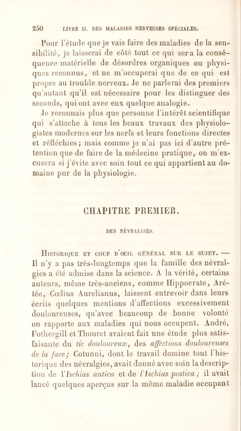 Pour l’élude que je vais faire des maladies de la sen¬ sibilité j je laisserai de côté tout ce qui sera la consé¬ quence matérielle de désordres organiques ou physi¬ ques reconnus, et ne m’occuperai que de ce qui est propre au trouble nerveux. Je ne parlerai des premiers qu’autant qu’il est nécessaire pour les distinguer des seconds, qui ont avec eux quelque analogie. Je reconnais plus que personne l’intérêt scientifique qui s’attache à tous les beaux travaux des physiolo¬ gistes modernes sur les nerfs et leurs fonctions directes et réfléchies; mais comme je n’ai pas ici d’autre pré¬ tention que de faire de la médecine pratique, on m’ex¬ cusera si j’évite avec soin tout ce qui appartient au do¬ maine pur de la physiologie. CHAPITRE PREMIER. DES NÉVRALGIES. Historique et coup d’oeil général sur le sujet. — Il n’y a pas très-longtemps que la famille des névral¬ gies a été admise dans la science. A la vérité, certains auteurs, même très-anciens, comme Hippocrate, Aré- tée, Cœlius Aurelianus, laissent entrevoir dans leurs écrits quelques mentions d’affections excessivement douloureuses, qu’avec beaucoup de bonne volonté on rapporte aux maladies qui nous occupent. André, Fothergill et Thouret avaient fait une étude plus satis¬ faisante du tic douloureux, des affections douloureuses de la face; Cotunni, dont le travail domine tout l’his¬ torique des névralgies, avait donné avec soin la descrip¬ tion de YIschias antica et de Vlschias postica ; il avait lancé quelques aperçus sur la même maladie occupant