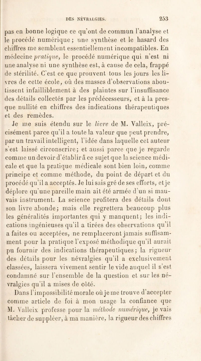 pas en bonne logique ce qu'ont de commun l’analyse et le procédé numérique ; une synthèse et le hasard des chiffres me semblent essentiellement incompatibles. En médecine pratique, le procédé numérique qui n’est ni une analyse ni une synthèse est, à cause de cela, frappé de stérilité. C’est ce que prouvent tous les jours les li¬ vres de cette école, où des masses d’observations abou¬ tissent infailliblement à des plaintes sur l’insuffisance des détails collectés par les prédécesseurs, et à la pres¬ que nullité en chiffres des indications thérapeutiques et des remèdes. Je me suis étendu sur le livre de M. Yalleix, pré¬ cisément parce qu’il a toute la valeur que peut prendre, par un travail intelligent, l’idée dans laquelle cet auteur s’est laissé circonscrire; et aussi parce que je regarde comme un devoir d’établir à ce sujet que la science médi¬ cale et que la pratique médicale sont bien loin, comme principe et comme méthode, du point de départ et du procédé qu’il a acceptés. Je lui sais gré de ses efforts, et je déplore qu’une pareille main ait été armée d'un si mau¬ vais instrument. La science profitera des détails dont son livre abonde; mais elle regrettera beaucoup plus les généralités importantes qui y manquent; les indi¬ cations ingénieuses qu’il a tirées des observations qu’il a faites ou acceptées, ne remplaceront jamais suffisam¬ ment pour la pratique l’exposé méthodique qu’il aurait pu fournir des indications thérapeutiques; la rigueur des détails pour les névralgies qu’il a exclusivement classées, laissera vivement sentir le vide auquel il s’est condamné sur l’ensemble de la question et sur les né¬ vralgies qu’il a mises de côté. Dans l’impossibilité morale où je me trouve d’accepter comme article de foi à mon usage la confiance que M. Yalleix professe pour la méthode numérique, je vais tâcher de suppléer, à ma manière, la rigueur des chiffres