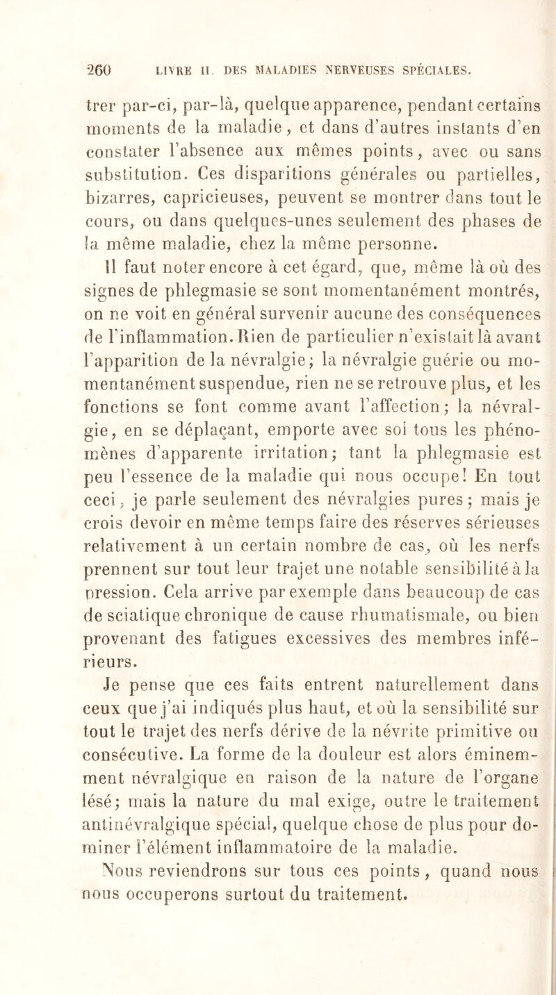 trer par-ci, par-là, quelque apparence, pendant certains moments de la maladie , et dans d’autres instants d’en constater l’absence aux memes points, avec ou sans substitution. Ces disparitions générales ou partielles, bizarres, capricieuses, peuvent se montrer dans tout le cours, ou dans quelques-unes seulement des phases de la même maladie, chez la même personne. Il faut noter encore à cet égard, que, même là où des signes de phlegmasie se sont momentanément montrés, on ne voit en général survenir aucune des conséquences de l’inflammation. Rien de particulier n’existait là avant l’apparition de la névralgie; la névralgie guérie ou mo¬ mentanément suspendue, rien ne se retrouve plus, et les fonctions se font comme avant l’affection ; la névral¬ gie, en se déplaçant, emporte avec soi tous les phéno¬ mènes d’apparente irritation; tant la phlegmasie est peu l’essence de la maladie qui nous occupe! En tout ceci, je parle seulement des névralgies pures; mais je crois devoir en même temps faire des réserves sérieuses relativement à un certain nombre de cas, où les nerfs prennent sur tout leur trajet une notable sensibilité à la pression. Cela arrive par exemple dans beaucoup de cas de sciatique chronique de cause rhumatismale, ou bien provenant des fatigues excessives des membres infé¬ rieurs. Je pense que ces faits entrent naturellement dans ceux que j’ai indiqués plus haut, et où la sensibilité sur tout le trajet des nerfs dérive de la névrite primitive ou consécutive. La forme de la douleur est alors éminem¬ ment névralgique en raison de la nature de l’organe lésé; mais la nature du mal exige, outre le traitement antinévralgique spécial, quelque chose de plus pour do¬ miner l’élément inflammatoire de la maladie. Nous reviendrons sur tous ces points, quand nous nous occuperons surtout du traitement.