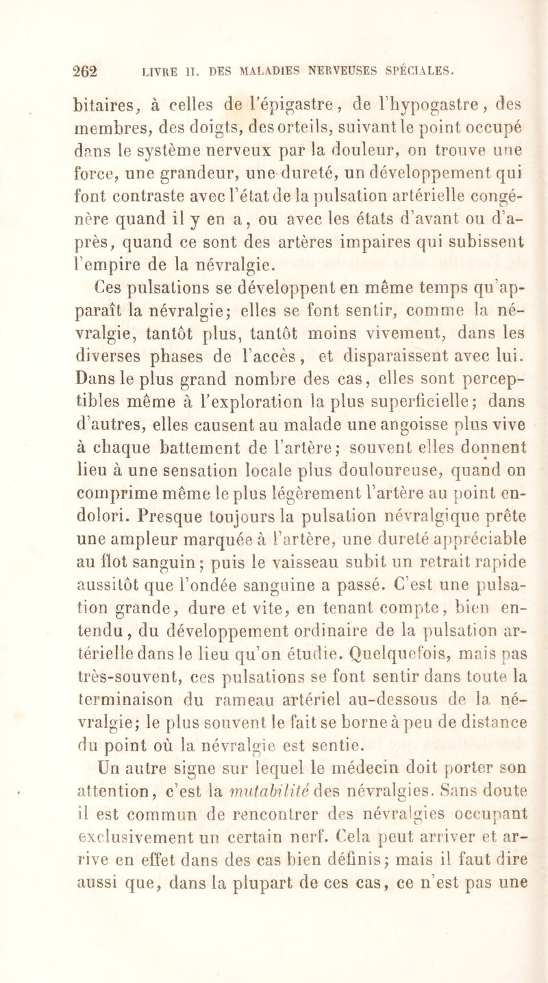 bitaires, à celles de l’épigastre, de Thypogastre, des membres, des doigts, des orteils, suivant le point occupé dans le système nerveux par la douleur, on trouve une force, une grandeur, une dureté, un développement qui font contraste avec l’état de la pulsation artérielle congé¬ nère quand il y en a, ou avec les états d’avant ou d’a¬ près, quand ce sont des artères impaires qui subissent l’empire de la névralgie. Ces pulsations se développent en même temps qu’ap¬ paraît la névralgie; elles se font sentir, comme la né¬ vralgie, tantôt plus, tantôt moins vivement, dans les diverses phases de l’accès, et disparaissent avec lui. Dans le plus grand nombre des cas, elles sont percep¬ tibles même à l’exploration lapins superficielle; dans d’autres, elles causent au malade une angoisse plus vive à chaque battement de l’artère; souvent elles donnent lieu à une sensation locale plus douloureuse, quand on comprime même le plus légèrement l’artère au point en¬ dolori. Presque toujours la pulsation névralgique prête une ampleur marquée à l’artère, une dureté appréciable au flot sanguin ; puis le vaisseau subit un retrait rapide aussitôt que fondée sanguine a passé. C’est une pulsa¬ tion grande, dure et vite, en tenant compte, bien en¬ tendu, du développement ordinaire de la pulsation ar¬ térielle dans le lieu qu’on étudie. Quelquefois, mais pas très-souvent, ces pulsations se font sentir dans toute la terminaison du rameau artériel au-dessous de la né¬ vralgie; le plus souvent le fait se borne à peu de distance du point où la névralgie est sentie. Un autre signe sur lequel le médecin doit porter son attention, c’est la mutabilité des névralgies. Sans doute il est commun de rencontrer des névralgies occupant exclusivement un certain nerf. Cela peut arriver et ar¬ rive en effet dans des cas bien définis; mais il faut dire aussi que, dans la plupart de ces cas, ce n’est pas une