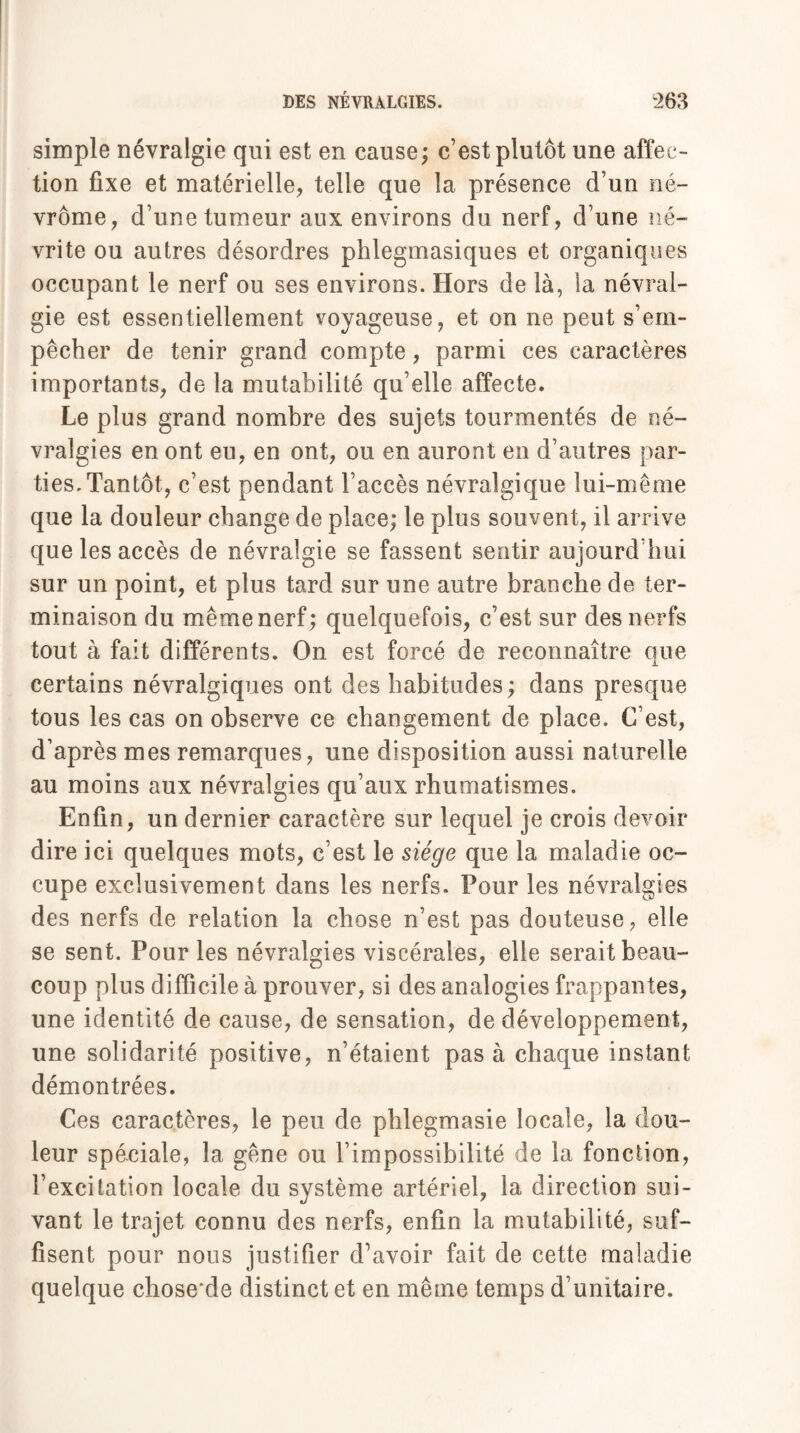 simple névralgie qui est en cause; c’est plutôt une affec¬ tion fixe et matérielle, telle que la présence d’un né- vrôme, d’une tumeur aux environs du nerf, d’une né¬ vrite ou autres désordres phlegmasiques et organiques occupant le nerf ou ses environs. Hors de là, la névral¬ gie est essentiellement voyageuse, et on ne peut s’em¬ pêcher de tenir grand compte, parmi ces caractères importants, de la mutabilité qu’elle affecte. Le plus grand nombre des sujets tourmentés de né¬ vralgies en ont eu, en ont, ou en auront en d’autres par¬ ties. Tantôt, c’est pendant l’accès névralgique lui-même que la douleur change de place; le plus souvent, il arrive que les accès de névralgie se fassent sentir aujourd’hui sur un point, et plus tard sur une autre branche de ter¬ minaison du même nerf; quelquefois, c’est sur des nerfs tout à fait différents. On est forcé de reconnaître que certains névralgiques ont des habitudes ; dans presque tous les cas on observe ce changement de place. C’est, d’après mes remarques, une disposition aussi naturelle au moins aux névralgies qu’aux rhumatismes. Enfin, un dernier caractère sur lequel je crois devoir dire ici quelques mots, c’est le siège que la maladie oc¬ cupe exclusivement dans les nerfs. Pour les névralgies des nerfs de relation la chose n’est pas douteuse, elle se sent. Pour les névralgies viscérales, elle serait beau¬ coup plus difficile à prouver, si des analogies frappantes, une identité de cause, de sensation, de développement, une solidarité positive, n’étaient pas à chaque instant démontrées. Ces caractères, le peu de phlegmasie locale, la dou¬ leur spéciale, la gêne ou l’impossibilité de la fonction, l’excitation locale du système artériel, la direction sui¬ vant le trajet connu des nerfs, enfin la mutabilité, suf¬ fisent pour nous justifier d’avoir fait de cette maladie quelque chose de distinct et en même temps d’unitaire.