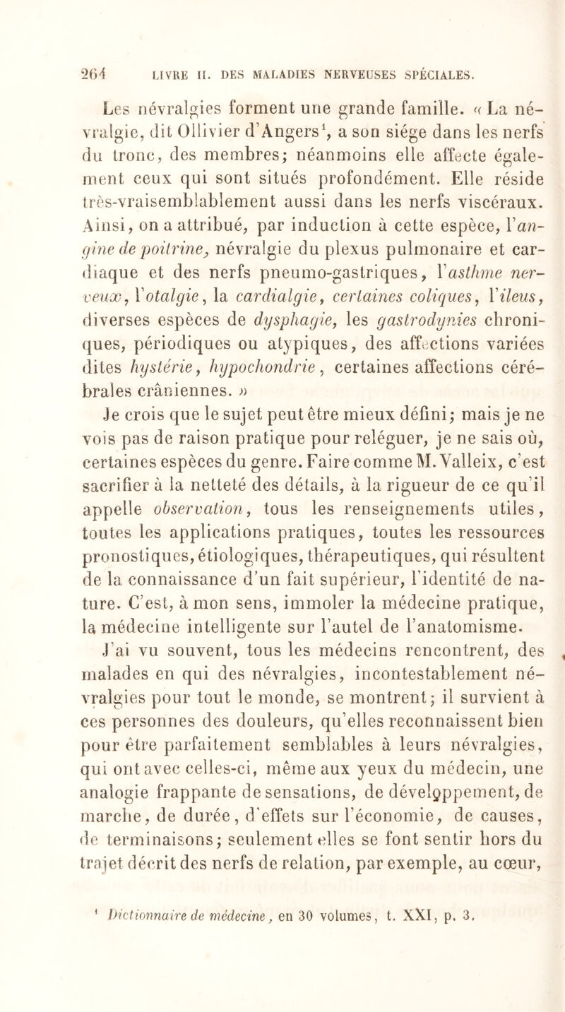 Les névralgies forment une grande famille. << La né¬ vralgie, dit Ollivier d’Angers1, a son siège dans les nerfs du tronc, des membres; néanmoins elle affecte égale» ment ceux qui sont situés profondément. Elle réside très-vraisemblablement aussi dans les nerfs viscéraux. Ainsi, on a attribué, par induction à cette espèce, Y an¬ gine de poitrine, névralgie du plexus pulmonaire et car¬ diaque et des nerfs pneumo-gastriques, Y asthme ner¬ veux, Yotalgie, la cardialgie, certaines coliques, Y iléus, diverses espèces de dysphagie, les gastrodynies chroni¬ ques, périodiques ou atypiques, des affections variées dites hystérie, hypochondrie, certaines affections céré¬ brales crâniennes. » Je crois que le sujet peut être mieux défini ; mais je ne vois pas de raison pratique pour reléguer, je ne sais où, certaines espèces du genre. Faire comme M. Yalleix, c'est sacrifier à la netteté des détails, à la rigueur de ce qu’il appelle observation, tous les renseignements utiles, toutes les applications pratiques, toutes les ressources pronostiques, étiologiques, thérapeutiques, qui résultent de la connaissance d’un fait supérieur, l'identité de na¬ ture. C’est, à mon sens, immoler la médecine pratique, la médecine intelligente sur l’autel de l’anatomisme. J’ai vu souvent, tous les médecins rencontrent, des malades en qui des névralgies, incontestablement né¬ vralgies pour tout le monde, se montrent; il survient à ces personnes des douleurs, qu’elles reconnaissent bien pour être parfaitement semblables à leurs névralgies, qui ont avec celles-ci, même aux yeux du médecin, une analogie frappante de sensations, de développement, de marche, de durée, d'effets sur l’économie, de causes, de terminaisons; seulement elles se font sentir hors du trajet décrit des nerfs de relation, par exemple, au cœur, * Dictionnaire de médecine, en 30 volumes, t. XXI, p. 3.