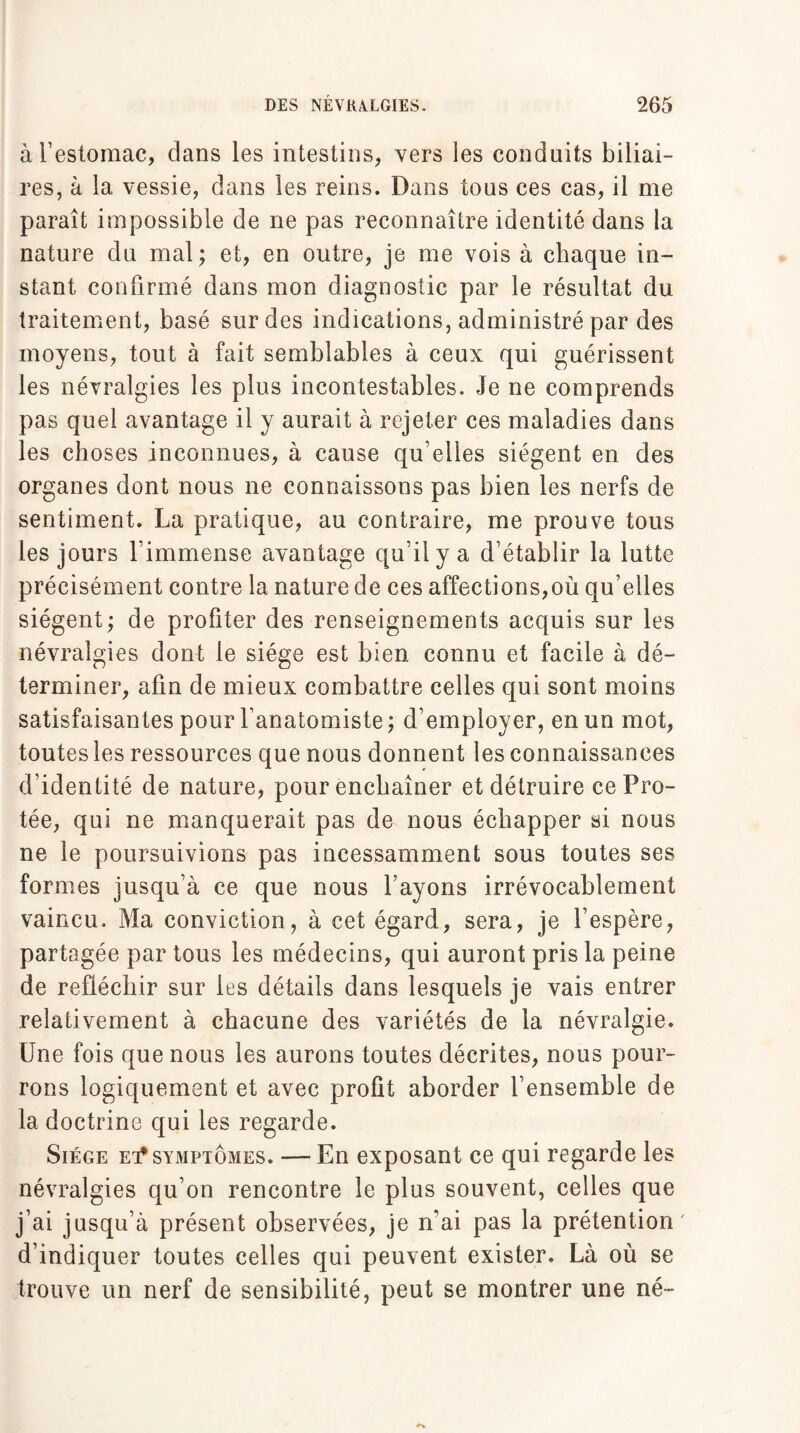 à l’estomac, clans les intestins, vers les conduits biliai¬ res, à la vessie, dans les reins. Dans tous ces cas, il me paraît impossible de ne pas reconnaître identité dans la nature du mal; et, en outre, je me vois à chaque in¬ stant confirmé dans mon diagnostic par le résultat du traitement, basé sur des indications, administré par des moyens, tout à fait semblables à ceux qui guérissent les névralgies les plus incontestables. Je ne comprends pas quel avantage il y aurait à rejeter ces maladies dans les choses inconnues, à cause qu elles siègent en des organes dont nous ne connaissons pas bien les nerfs de sentiment. La pratique, au contraire, me prouve tous les jours l’immense avantage qu’il y a d’établir la lutte précisément contre la nature de ces affections,où qu elles siègent; de profiter des renseignements acquis sur les névralgies dont le siège est bien connu et facile à dé¬ terminer, afin de mieux combattre celles qui sont moins satisfaisantes pour l’anatomiste ; d’employer, en un mot, toutes les ressources que nous donnent les connaissances d’identité de nature, pour enchaîner et détruire ce Prê¬ tée, qui ne manquerait pas de nous échapper si nous ne le poursuivions pas incessamment sous toutes ses formes jusqu’à ce que nous l’ayons irrévocablement vaincu. Ma conviction, à cet égard, sera, je l’espère, partagée par tous les médecins, qui auront pris la peine de réfléchir sur les détails dans lesquels je vais entrer relativement à chacune des variétés de la névralgie. Une fois que nous les aurons toutes décrites, nous pour¬ rons logiquement et avec profit aborder l’ensemble de la doctrine qui les regarde. Siège et* symptômes. — En exposant ce qui regarde les névralgies qu’on rencontre le plus souvent, celles que j’ai jusqu’à présent observées, je n’ai pas la prétention d’indiquer toutes celles qui peuvent exister. Là où se trouve un nerf de sensibilité, peut se montrer une né-